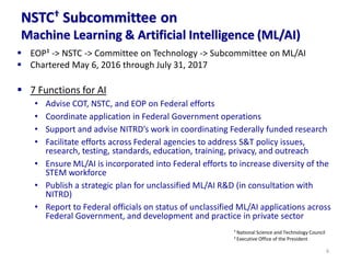 NSTC† Subcommittee on
Machine Learning & Artificial Intelligence (ML/AI)
▪ EOP‡ -> NSTC -> Committee on Technology -> Subcommittee on ML/AI
▪ Chartered May 6, 2016 through July 31, 2017
▪ 7 Functions for AI
• Advise COT, NSTC, and EOP on Federal efforts
• Coordinate application in Federal Government operations
• Support and advise NITRD’s work in coordinating Federally funded research
• Facilitate efforts across Federal agencies to address S&T policy issues,
research, testing, standards, education, training, privacy, and outreach
• Ensure ML/AI is incorporated into Federal efforts to increase diversity of the
STEM workforce
• Publish a strategic plan for unclassified ML/AI R&D (in consultation with
NITRD)
• Report to Federal officials on status of unclassified ML/AI applications across
Federal Government, and development and practice in private sector
6
† National Science and Technology Council
‡ Executive Office of the President
 
