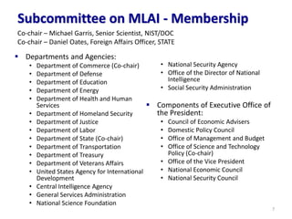 Subcommittee on MLAI - Membership
▪ Departments and Agencies:
• Department of Commerce (Co-chair)
• Department of Defense
• Department of Education
• Department of Energy
• Department of Health and Human
Services
• Department of Homeland Security
• Department of Justice
• Department of Labor
• Department of State (Co-chair)
• Department of Transportation
• Department of Treasury
• Department of Veterans Affairs
• United States Agency for International
Development
• Central Intelligence Agency
• General Services Administration
• National Science Foundation
• National Security Agency
• Office of the Director of National
Intelligence
• Social Security Administration
▪ Components of Executive Office of
the President:
• Council of Economic Advisers
• Domestic Policy Council
• Office of Management and Budget
• Office of Science and Technology
Policy (Co-chair)
• Office of the Vice President
• National Economic Council
• National Security Council
7
Co-chair – Michael Garris, Senior Scientist, NIST/DOC
Co-chair – Daniel Oates, Foreign Affairs Officer, STATE
 