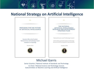 National Strategy on Artificial Intelligence
Michael Garris
Senior Scientist / National Institute of Standards and Technology
Co-Chair / National Science and Technology Council,
Subcommittee on Machine Learning and Artificial Intelligence
 