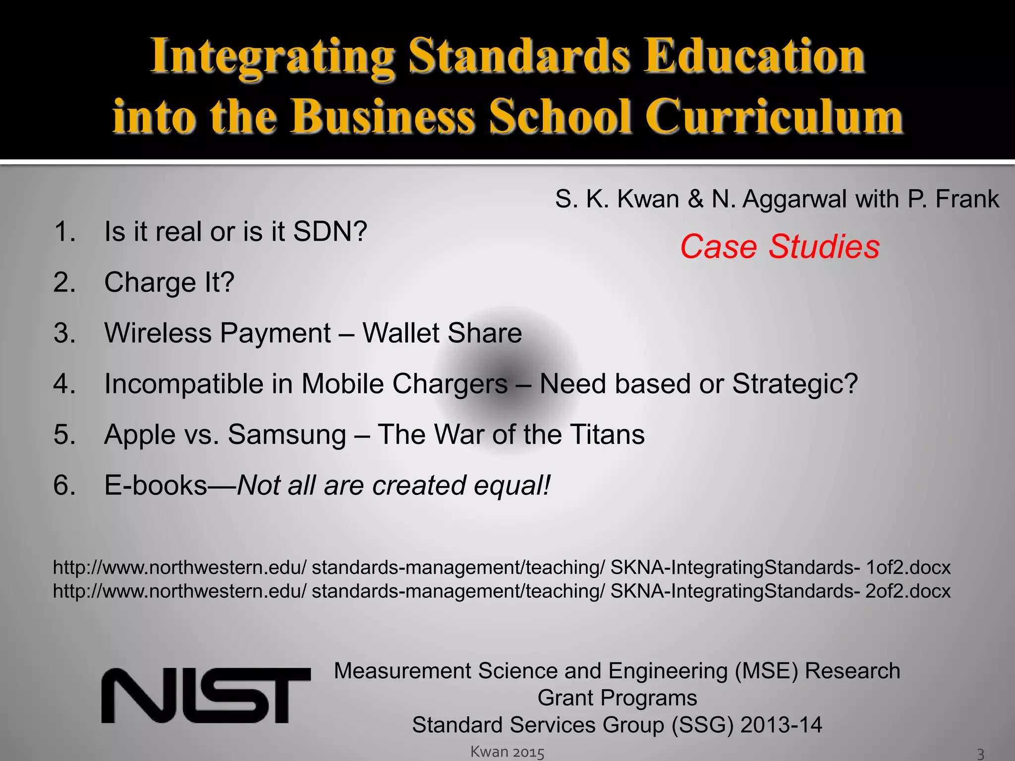 Kwan 2015 3
1. Is it real or is it SDN?
2. Charge It?
3. Wireless Payment – Wallet Share
4. Incompatible in Mobile Chargers – Need based or Strategic?
5. Apple vs. Samsung – The War of the Titans
6. E-books—Not all are created equal!
Integrating Standards Education
into the Business School Curriculum
Measurement Science and Engineering (MSE) Research
Grant Programs
Standard Services Group (SSG) 2013-14
Case Studies
S. K. Kwan & N. Aggarwal with P. Frank
http://www.northwestern.edu/ standards-management/teaching/ SKNA-IntegratingStandards- 1of2.docx
http://www.northwestern.edu/ standards-management/teaching/ SKNA-IntegratingStandards- 2of2.docx
 