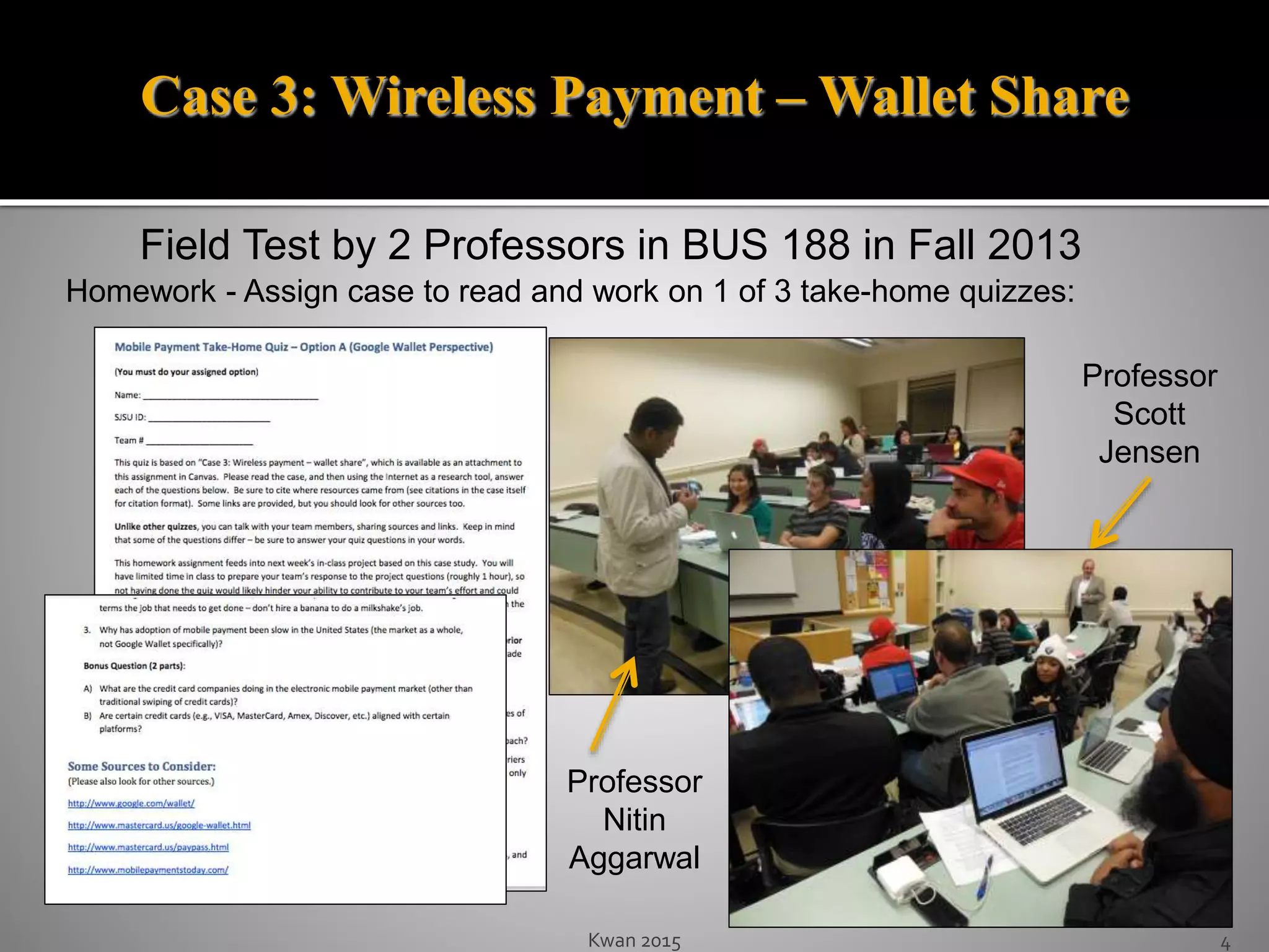 Kwan 2015 4
Field Test by 2 Professors in BUS 188 in Fall 2013
Homework - Assign case to read and work on 1 of 3 take-home quizzes:
Professor
Scott
Jensen
Professor
Nitin
Aggarwal
Case 3: Wireless Payment – Wallet Share
 
