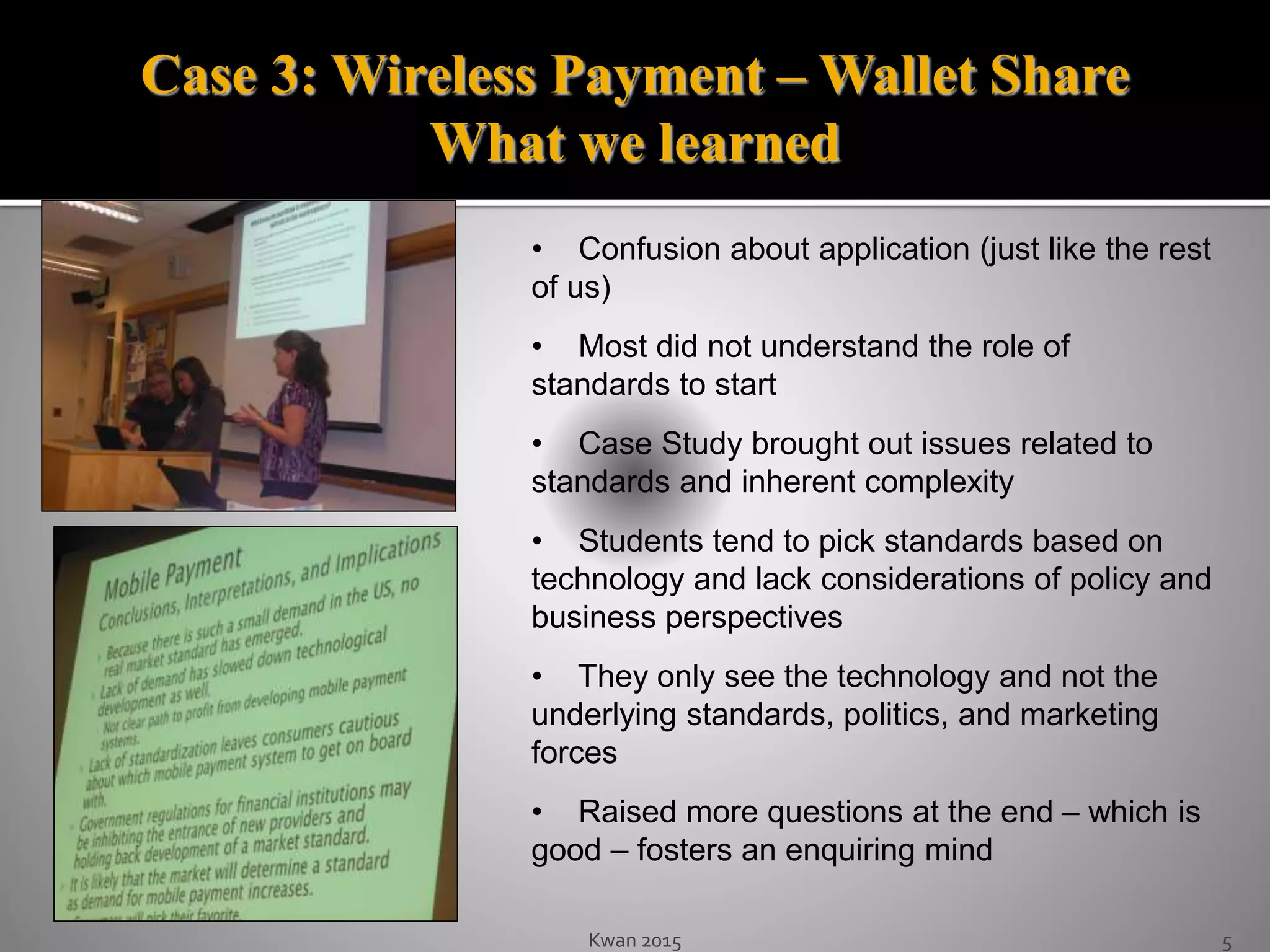 Kwan 2015 5
• Confusion about application (just like the rest
of us)
• Most did not understand the role of
standards to start
• Case Study brought out issues related to
standards and inherent complexity
• Students tend to pick standards based on
technology and lack considerations of policy and
business perspectives
• They only see the technology and not the
underlying standards, politics, and marketing
forces
• Raised more questions at the end – which is
good – fosters an enquiring mind
Case 3: Wireless Payment – Wallet Share
What we learned
 