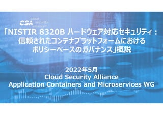 2022年5月
Cloud Security Alliance
Application Containers and Microservices WG

「NISTIR 8320B ハードウェア対応セキュリティ:
信頼されたコンテナプラットフォームにおける
ポリシーベースのガバナンス」概説
 