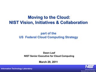 Moving to the Cloud:
        NIST Vision, Initiatives & Collaboration

                                part of the
                   US Federal Cloud Computing Strategy



                                       Dawn Leaf
                        NIST Senior Executive for Cloud Computing

                                    March 29, 2011

Information Technology Laboratory                                          National Institute of
                                                                    Standards and Technology
 