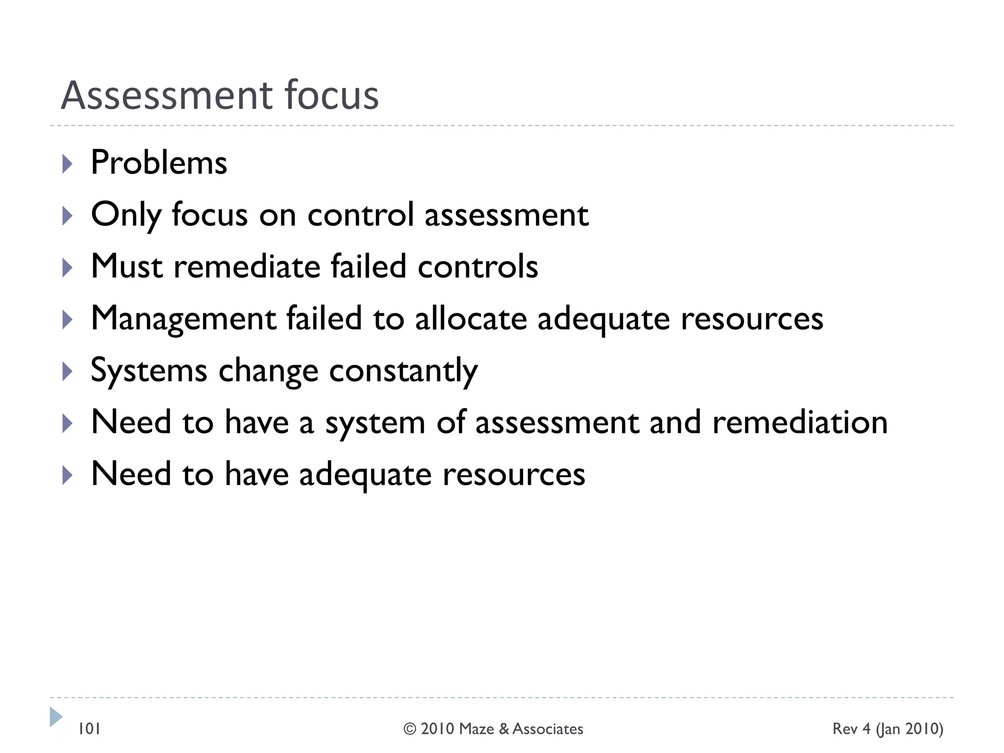Assessment focus
 Problems
 Only focus on control assessment
 Must remediate failed controls
 Management failed to allocate adequate resources
 Systems change constantly
 Need to have a system of assessment and remediation
 Need to have adequate resources
Rev 4 (Jan 2010)101 © 2010 Maze & Associates
 