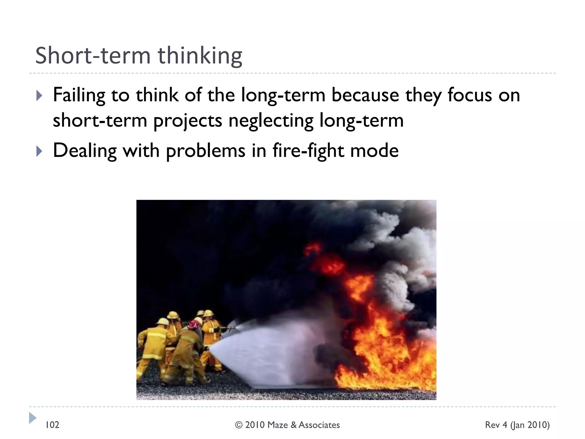 Short-term thinking
 Failing to think of the long-term because they focus on
short-term projects neglecting long-term
 Dealing with problems in fire-fight mode
Rev 4 (Jan 2010)102 © 2010 Maze & Associates
 