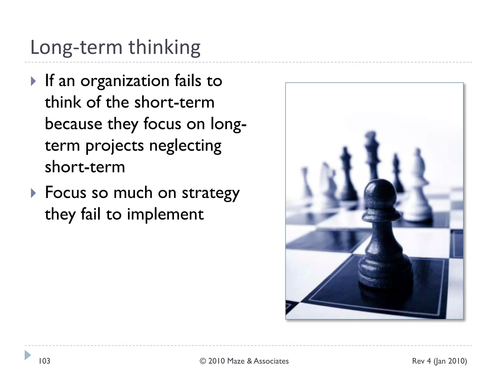 Long-term thinking
 If an organization fails to
think of the short-term
because they focus on long-
term projects neglecting
short-term
 Focus so much on strategy
they fail to implement
Rev 4 (Jan 2010)103 © 2010 Maze & Associates
 