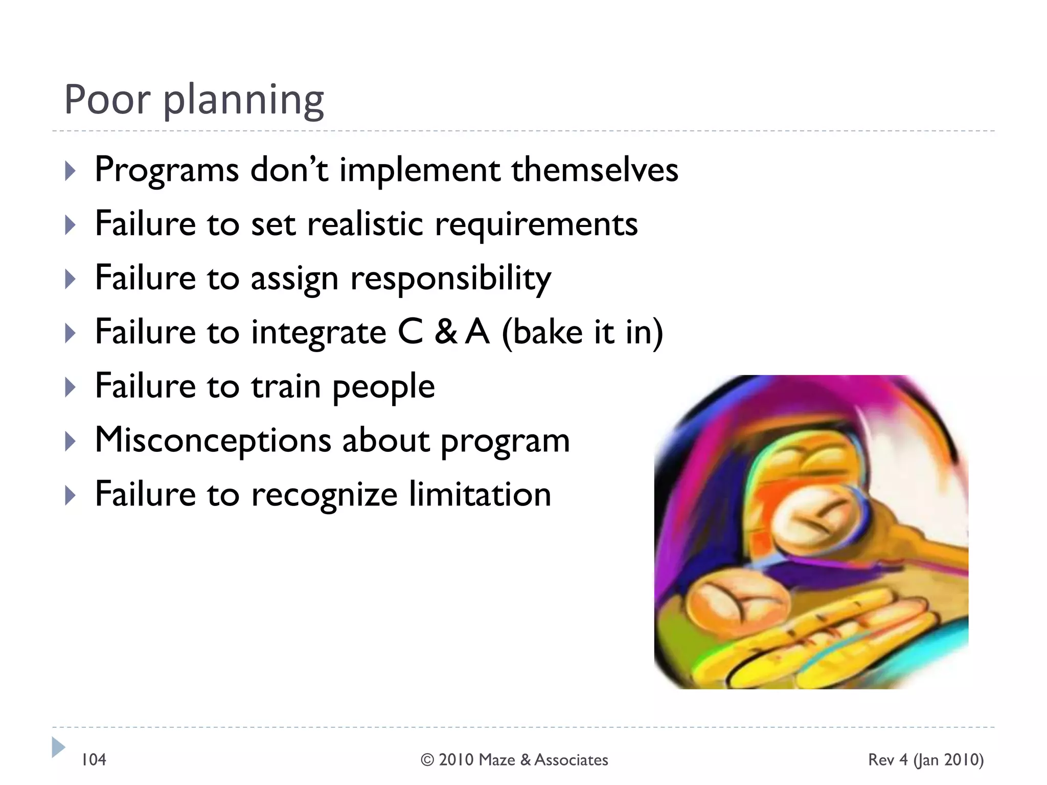 Poor planning
 Programs don’t implement themselves
 Failure to set realistic requirements
 Failure to assign responsibility
 Failure to integrate C & A (bake it in)
 Failure to train people
 Misconceptions about program
 Failure to recognize limitation
Rev 4 (Jan 2010)104 © 2010 Maze & Associates
 