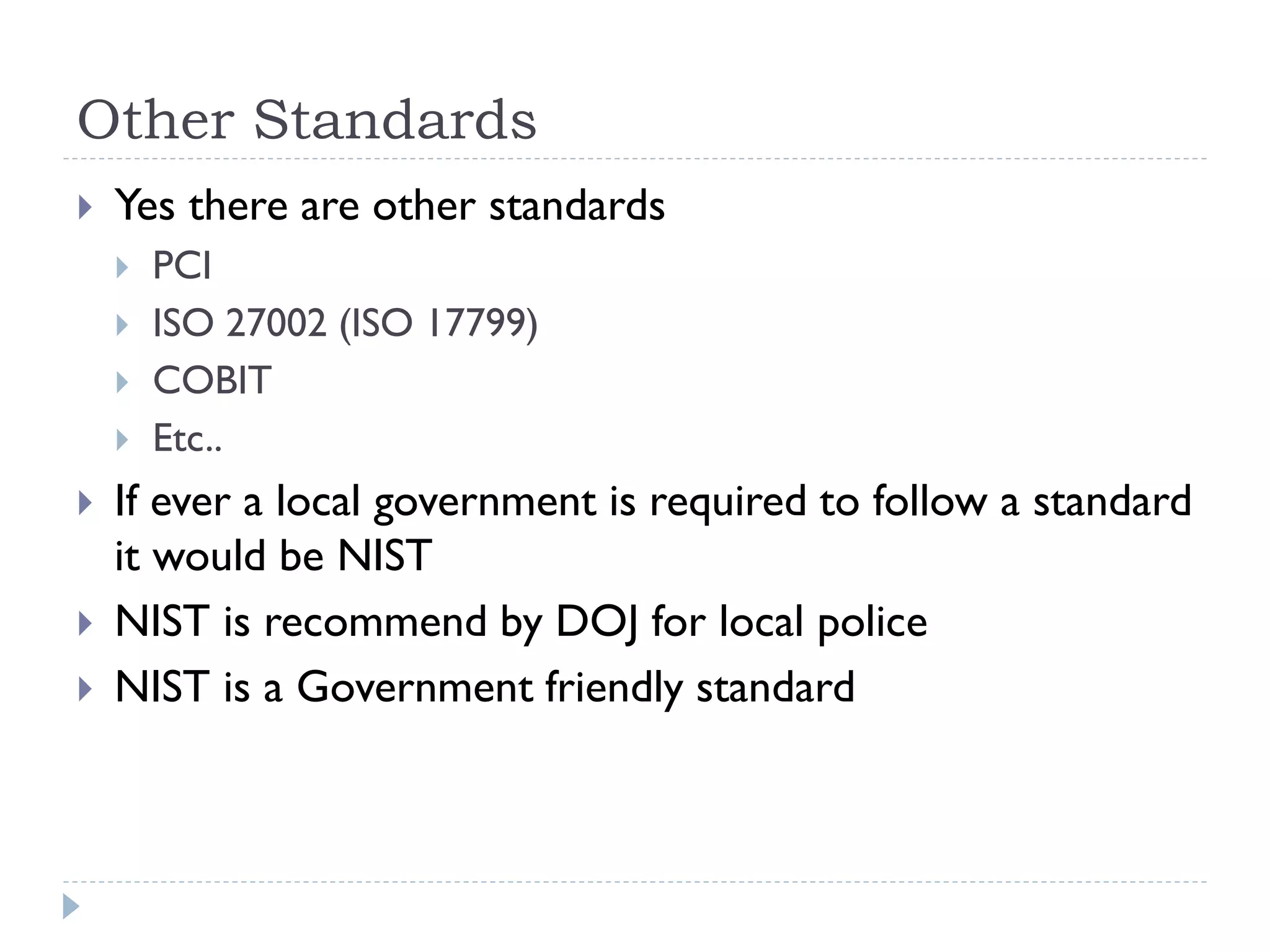 Other Standards
 Yes there are other standards
 PCI
 ISO 27002 (ISO 17799)
 COBIT
 Etc..
 If ever a local government is required to follow a standard
it would be NIST
 NIST is recommend by DOJ for local police
 NIST is a Government friendly standard
 