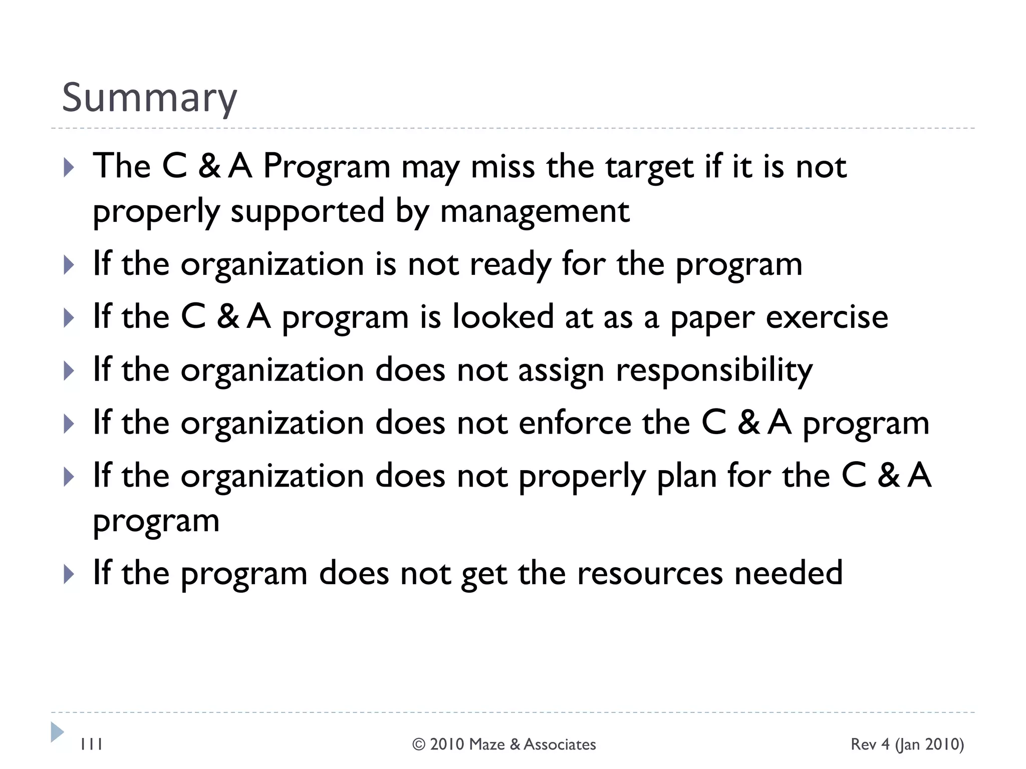 Summary
 The C & A Program may miss the target if it is not
properly supported by management
 If the organization is not ready for the program
 If the C & A program is looked at as a paper exercise
 If the organization does not assign responsibility
 If the organization does not enforce the C & A program
 If the organization does not properly plan for the C & A
program
 If the program does not get the resources needed
Rev 4 (Jan 2010)111 © 2010 Maze & Associates
 