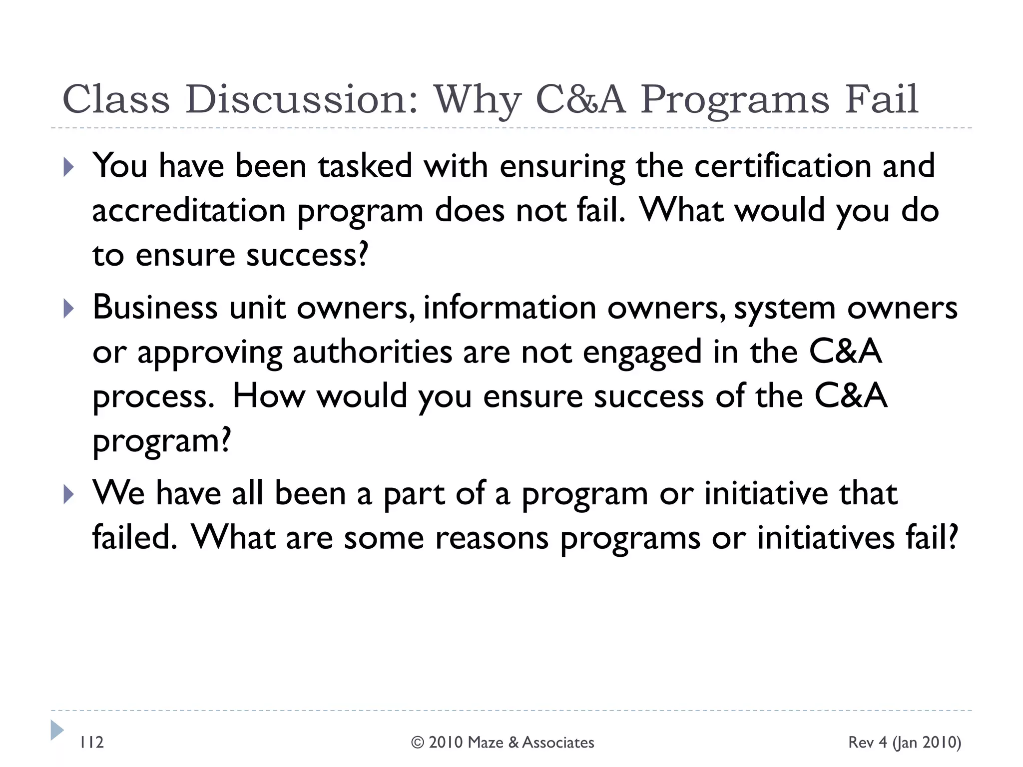 Class Discussion: Why C&A Programs Fail
 You have been tasked with ensuring the certification and
accreditation program does not fail. What would you do
to ensure success?
 Business unit owners, information owners, system owners
or approving authorities are not engaged in the C&A
process. How would you ensure success of the C&A
program?
 We have all been a part of a program or initiative that
failed. What are some reasons programs or initiatives fail?
Rev 4 (Jan 2010)112 © 2010 Maze & Associates
 