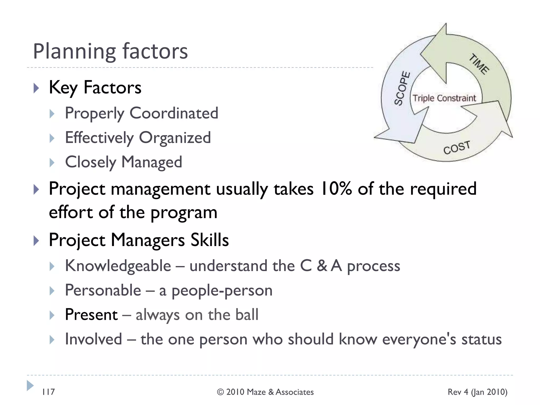 Planning factors
 Key Factors
 Properly Coordinated
 Effectively Organized
 Closely Managed
 Project management usually takes 10% of the required
effort of the program
 Project Managers Skills
 Knowledgeable – understand the C & A process
 Personable – a people-person
 Present – always on the ball
 Involved – the one person who should know everyone's status
Rev 4 (Jan 2010)117 © 2010 Maze & Associates
 