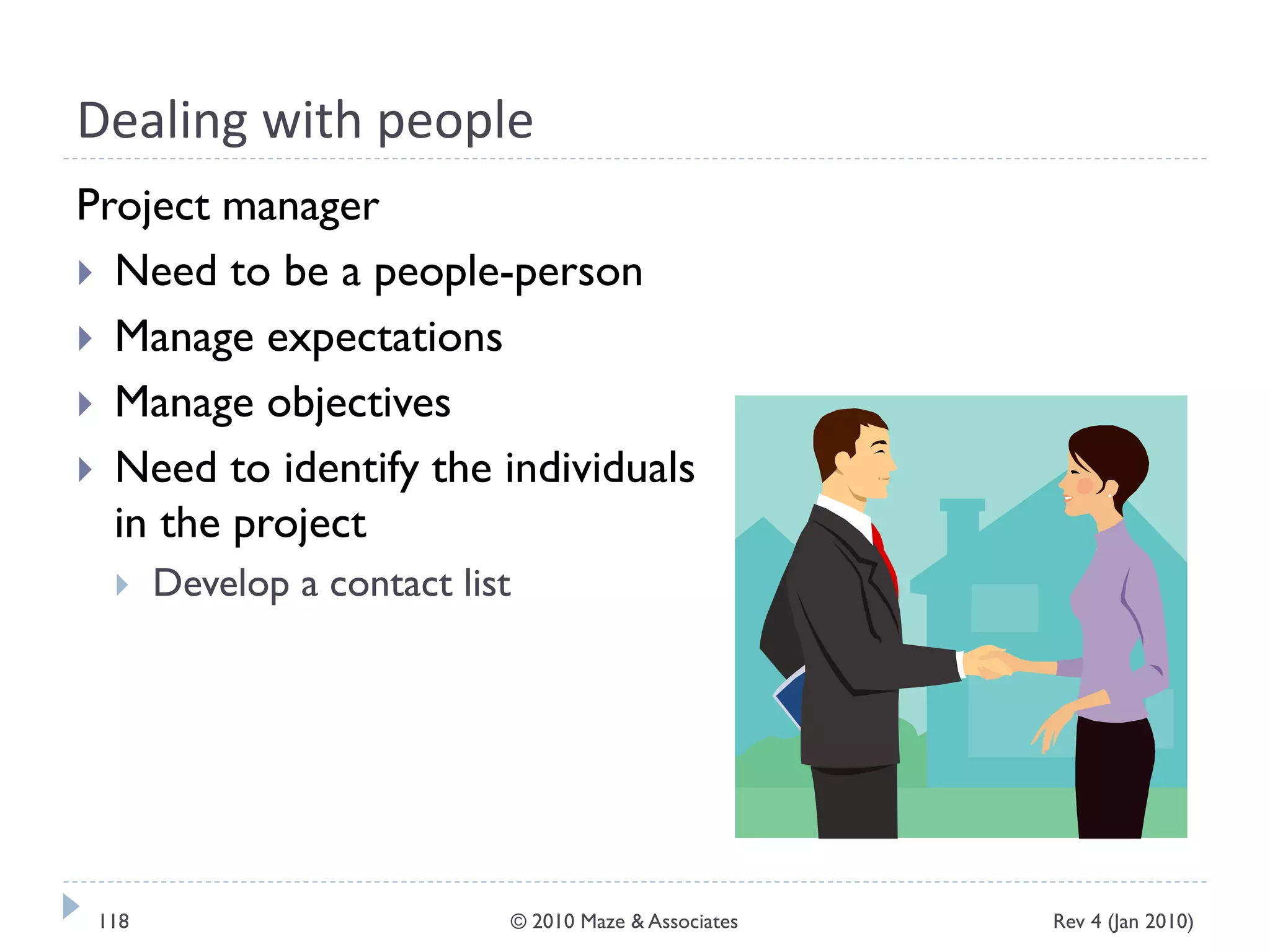 Dealing with people
Project manager
 Need to be a people-person
 Manage expectations
 Manage objectives
 Need to identify the individuals
in the project
 Develop a contact list
Rev 4 (Jan 2010)118 © 2010 Maze & Associates
 