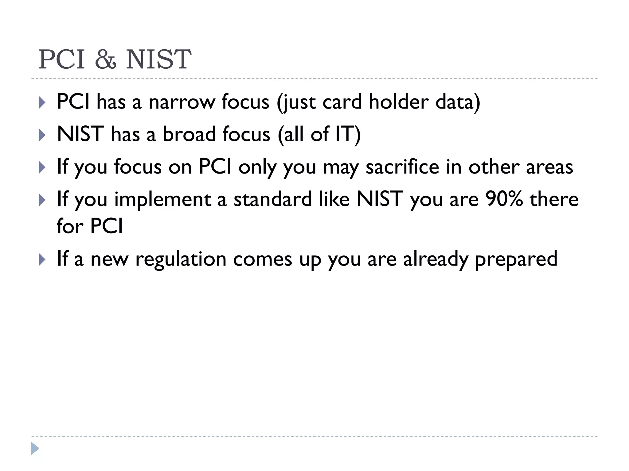 PCI & NIST
 PCI has a narrow focus (just card holder data)
 NIST has a broad focus (all of IT)
 If you focus on PCI only you may sacrifice in other areas
 If you implement a standard like NIST you are 90% there
for PCI
 If a new regulation comes up you are already prepared
 