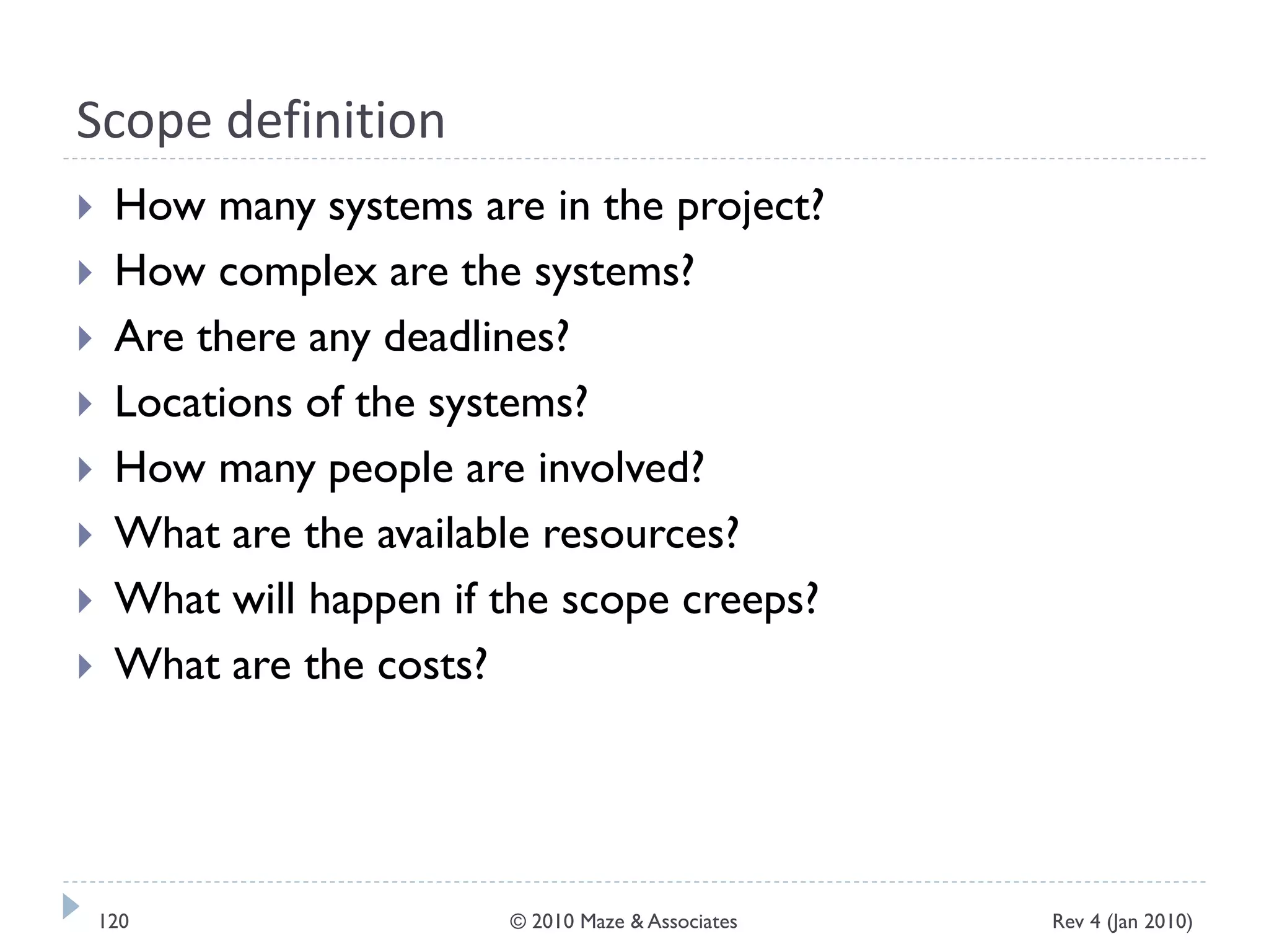 Scope definition
 How many systems are in the project?
 How complex are the systems?
 Are there any deadlines?
 Locations of the systems?
 How many people are involved?
 What are the available resources?
 What will happen if the scope creeps?
 What are the costs?
Rev 4 (Jan 2010)120 © 2010 Maze & Associates
 