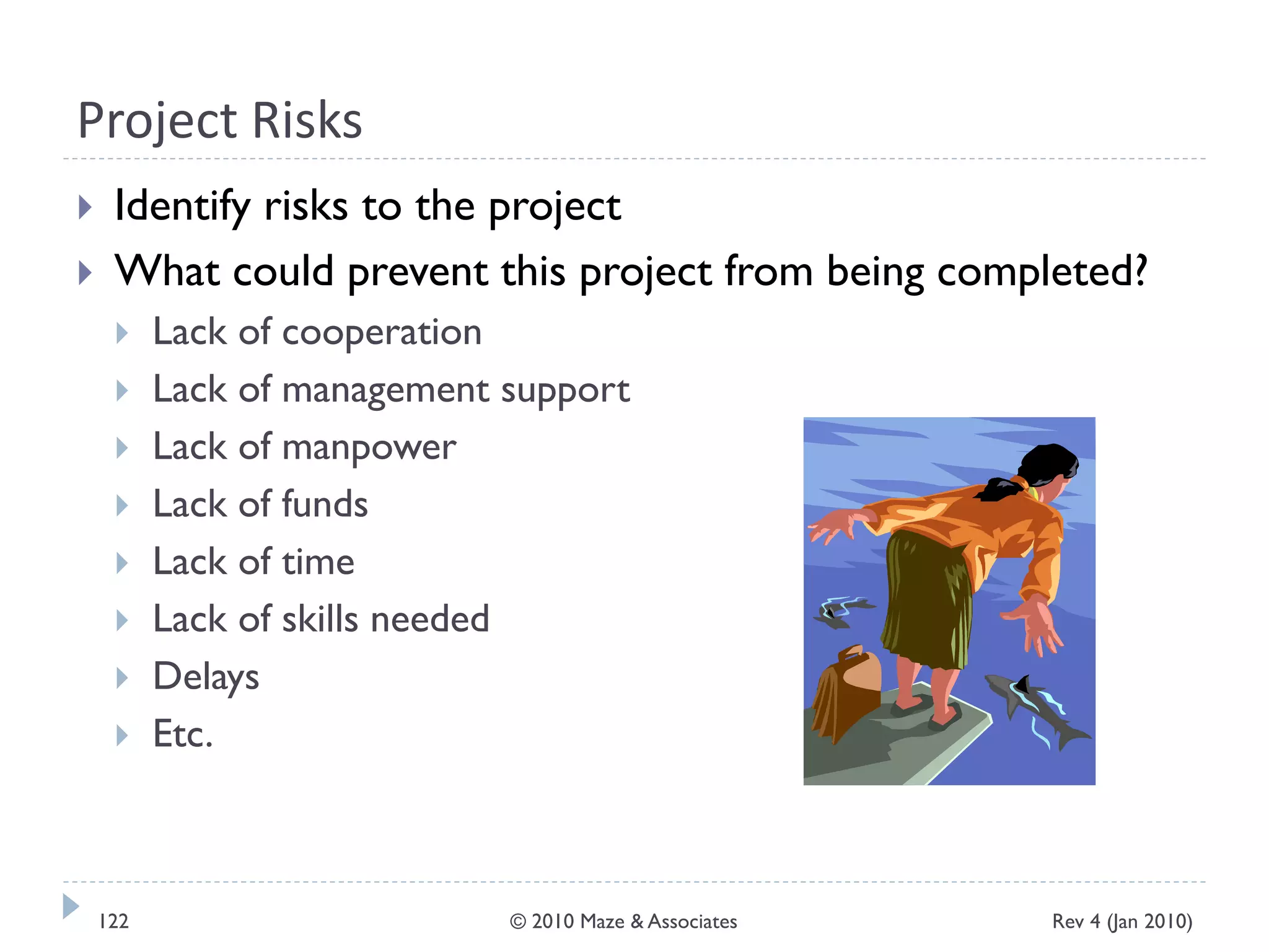 Project Risks
 Identify risks to the project
 What could prevent this project from being completed?
 Lack of cooperation
 Lack of management support
 Lack of manpower
 Lack of funds
 Lack of time
 Lack of skills needed
 Delays
 Etc.
Rev 4 (Jan 2010)122 © 2010 Maze & Associates
 