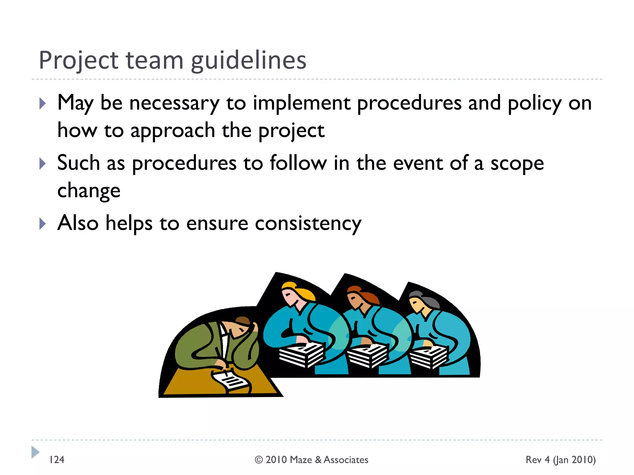 Project team guidelines
 May be necessary to implement procedures and policy on
how to approach the project
 Such as procedures to follow in the event of a scope
change
 Also helps to ensure consistency
Rev 4 (Jan 2010)124 © 2010 Maze & Associates
 