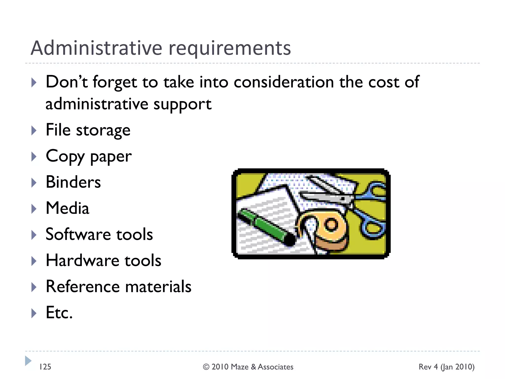 Administrative requirements
 Don’t forget to take into consideration the cost of
administrative support
 File storage
 Copy paper
 Binders
 Media
 Software tools
 Hardware tools
 Reference materials
 Etc.
Rev 4 (Jan 2010)125 © 2010 Maze & Associates
 