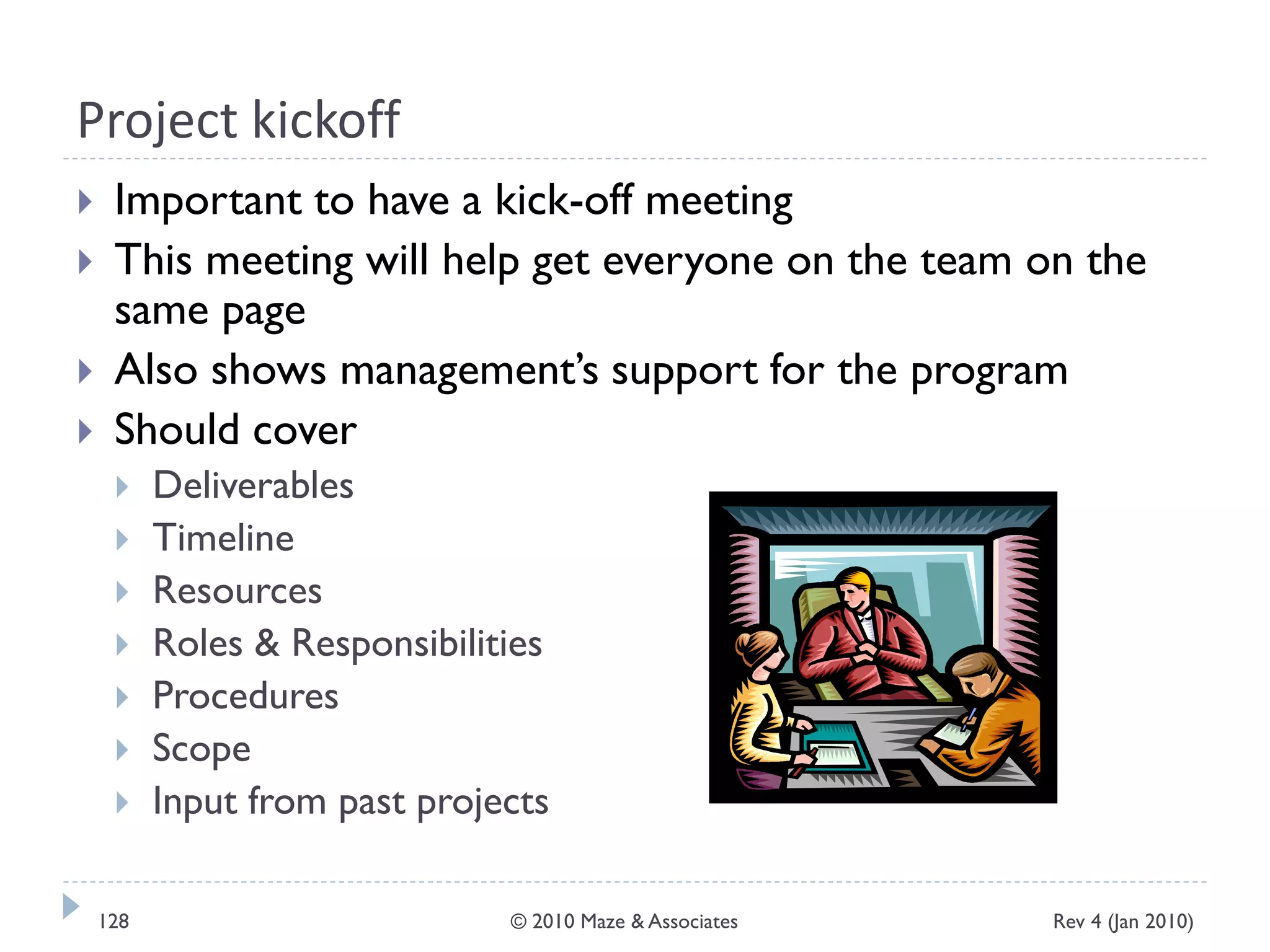 Project kickoff
 Important to have a kick-off meeting
 This meeting will help get everyone on the team on the
same page
 Also shows management’s support for the program
 Should cover
 Deliverables
 Timeline
 Resources
 Roles & Responsibilities
 Procedures
 Scope
 Input from past projects
Rev 4 (Jan 2010)128 © 2010 Maze & Associates
 
