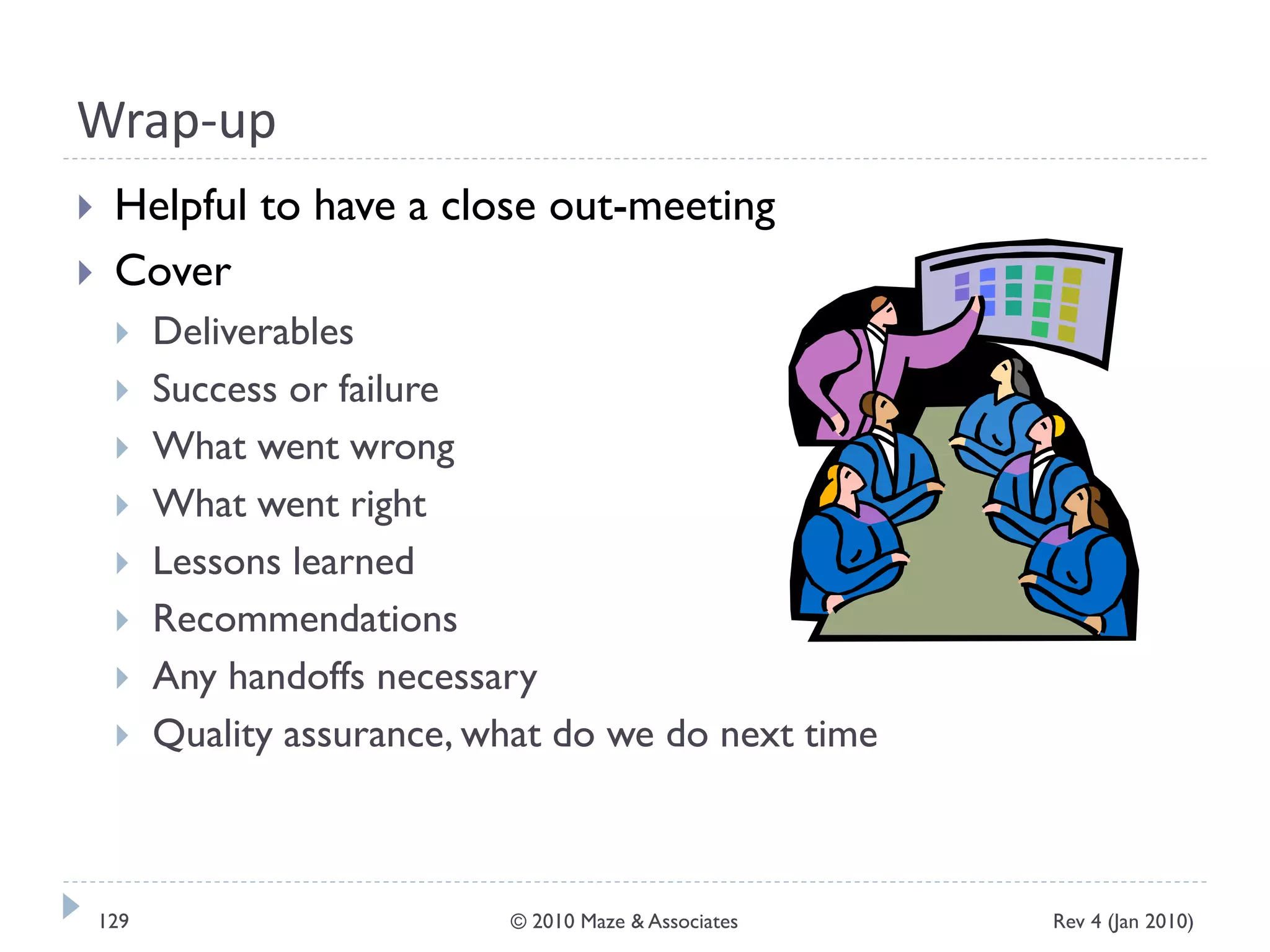 Wrap-up
 Helpful to have a close out-meeting
 Cover
 Deliverables
 Success or failure
 What went wrong
 What went right
 Lessons learned
 Recommendations
 Any handoffs necessary
 Quality assurance, what do we do next time
Rev 4 (Jan 2010)129 © 2010 Maze & Associates
 