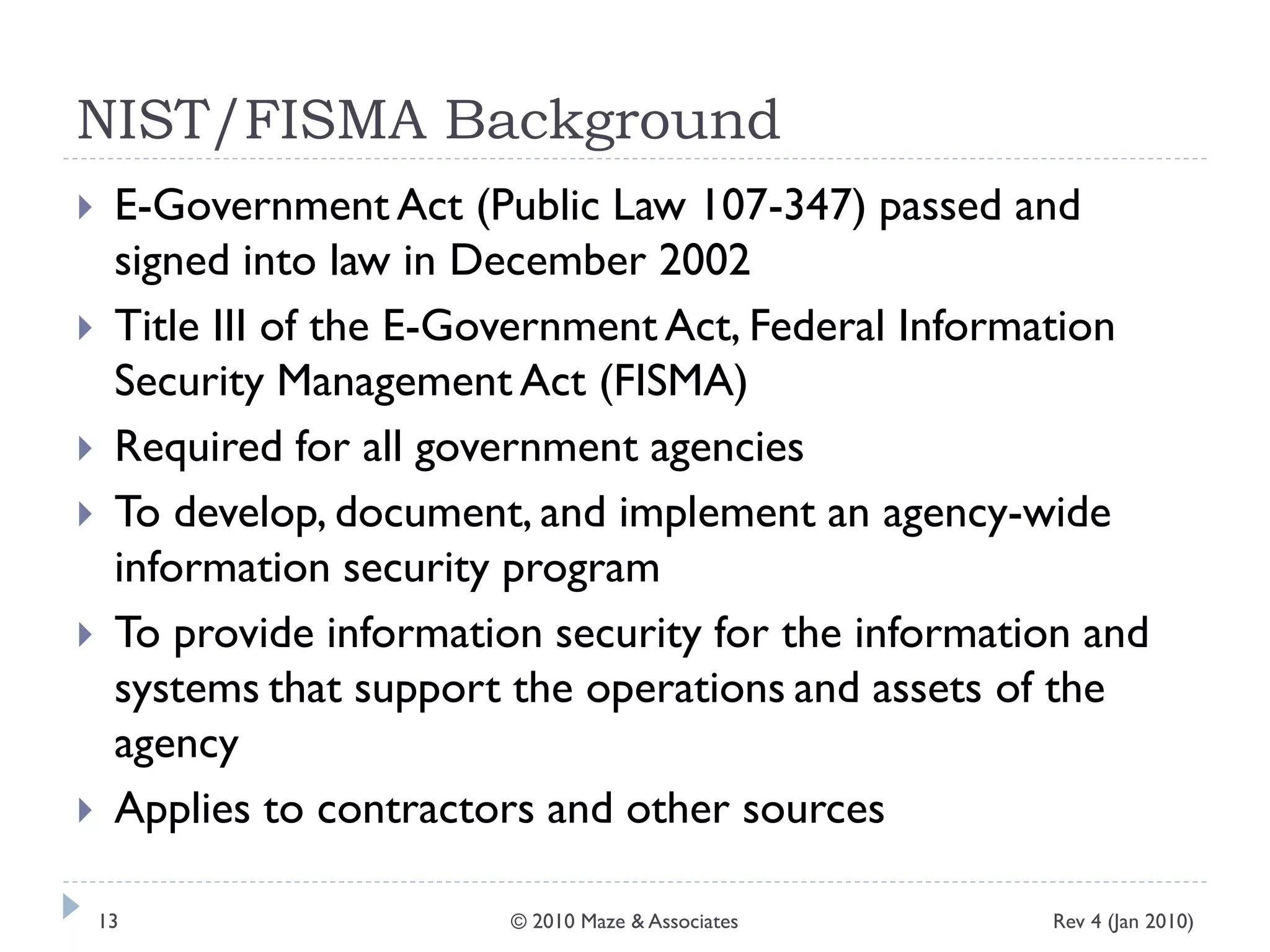 NIST/FISMA Background
 E-Government Act (Public Law 107-347) passed and
signed into law in December 2002
 Title III of the E-Government Act, Federal Information
Security Management Act (FISMA)
 Required for all government agencies
 To develop, document, and implement an agency-wide
information security program
 To provide information security for the information and
systems that support the operations and assets of the
agency
 Applies to contractors and other sources
Rev 4 (Jan 2010)13 © 2010 Maze & Associates
 