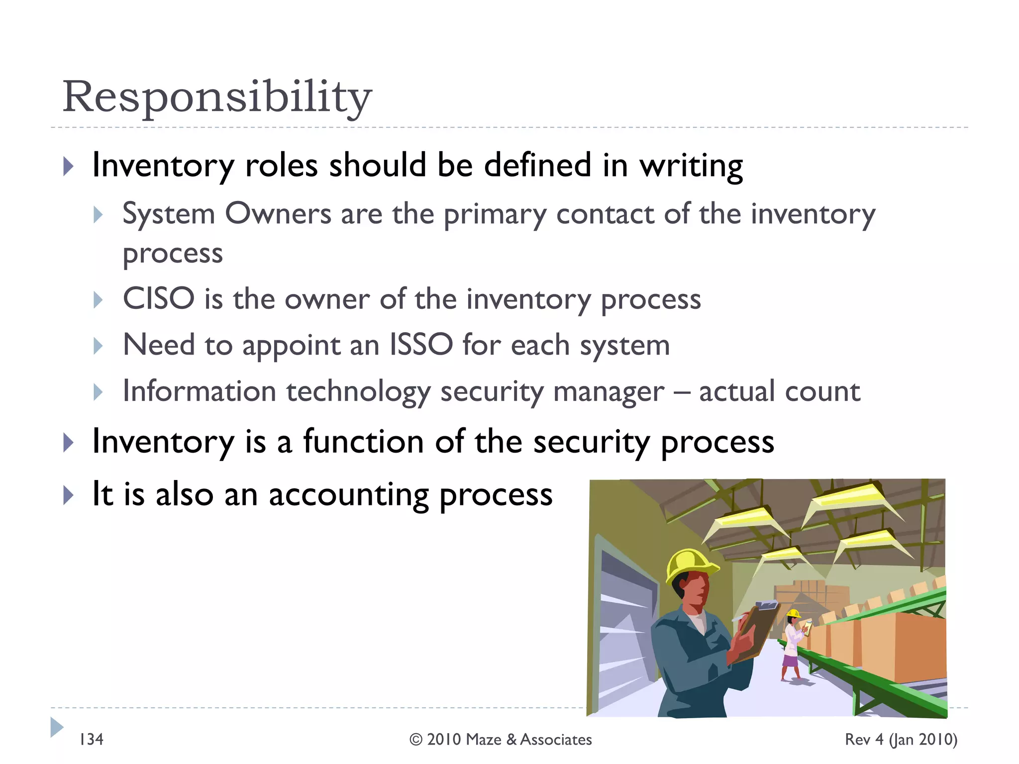 Responsibility
 Inventory roles should be defined in writing
 System Owners are the primary contact of the inventory
process
 CISO is the owner of the inventory process
 Need to appoint an ISSO for each system
 Information technology security manager – actual count
 Inventory is a function of the security process
 It is also an accounting process
Rev 4 (Jan 2010)134 © 2010 Maze & Associates
 