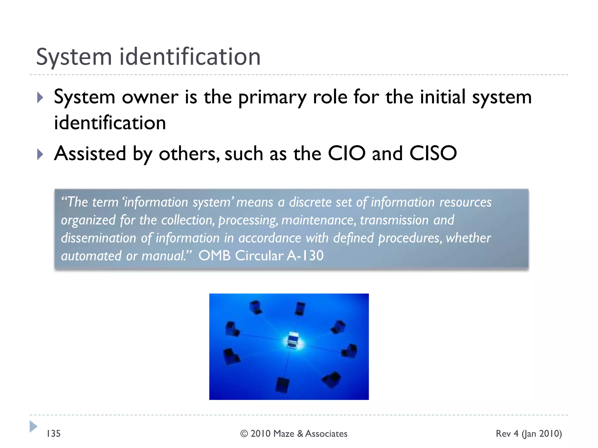 System identification
 System owner is the primary role for the initial system
identification
 Assisted by others, such as the CIO and CISO
“The term ‘information system’ means a discrete set of information resources
organized for the collection, processing, maintenance, transmission and
dissemination of information in accordance with defined procedures, whether
automated or manual.” OMB Circular A-130
Rev 4 (Jan 2010)135 © 2010 Maze & Associates
 