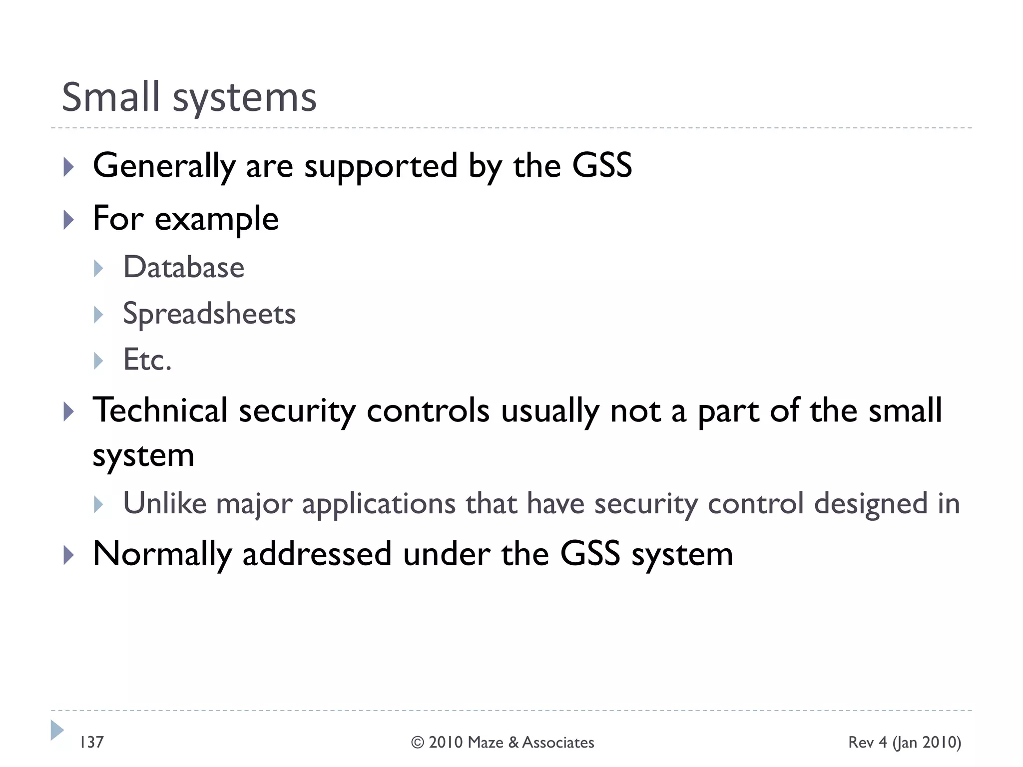 Small systems
 Generally are supported by the GSS
 For example
 Database
 Spreadsheets
 Etc.
 Technical security controls usually not a part of the small
system
 Unlike major applications that have security control designed in
 Normally addressed under the GSS system
Rev 4 (Jan 2010)137 © 2010 Maze & Associates
 