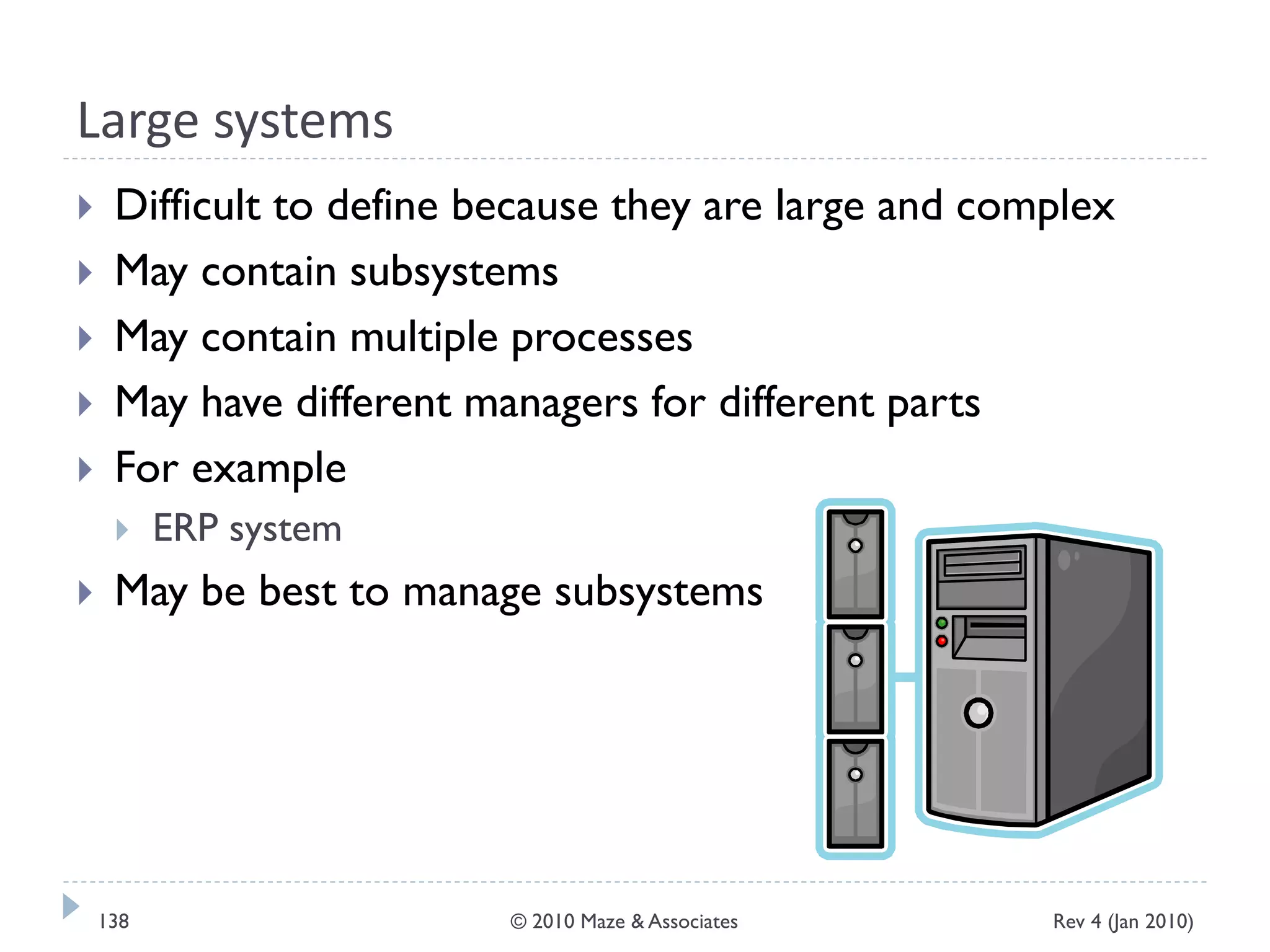 Large systems
 Difficult to define because they are large and complex
 May contain subsystems
 May contain multiple processes
 May have different managers for different parts
 For example
 ERP system
 May be best to manage subsystems
Rev 4 (Jan 2010)138 © 2010 Maze & Associates
 