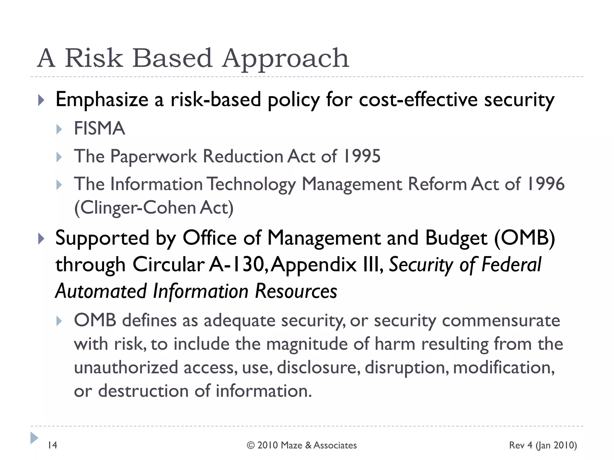 A Risk Based Approach
 Emphasize a risk-based policy for cost-effective security
 FISMA
 The Paperwork Reduction Act of 1995
 The Information Technology Management Reform Act of 1996
(Clinger-Cohen Act)
 Supported by Office of Management and Budget (OMB)
through Circular A-130,Appendix III, Security of Federal
Automated Information Resources
 OMB defines as adequate security, or security commensurate
with risk, to include the magnitude of harm resulting from the
unauthorized access, use, disclosure, disruption, modification,
or destruction of information.
Rev 4 (Jan 2010)14 © 2010 Maze & Associates
 