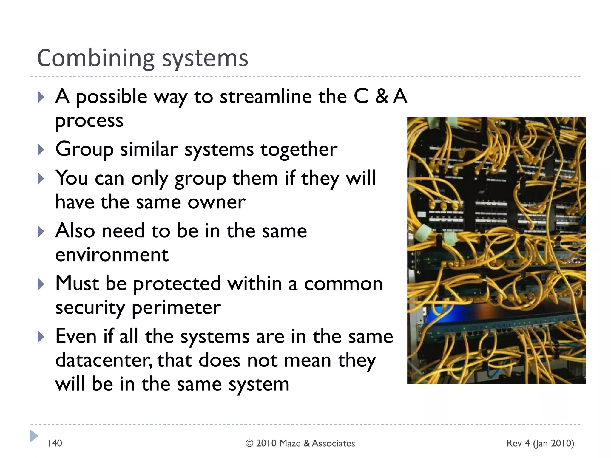 Combining systems
 A possible way to streamline the C & A
process
 Group similar systems together
 You can only group them if they will
have the same owner
 Also need to be in the same
environment
 Must be protected within a common
security perimeter
 Even if all the systems are in the same
datacenter, that does not mean they
will be in the same system
Rev 4 (Jan 2010)140 © 2010 Maze & Associates
 