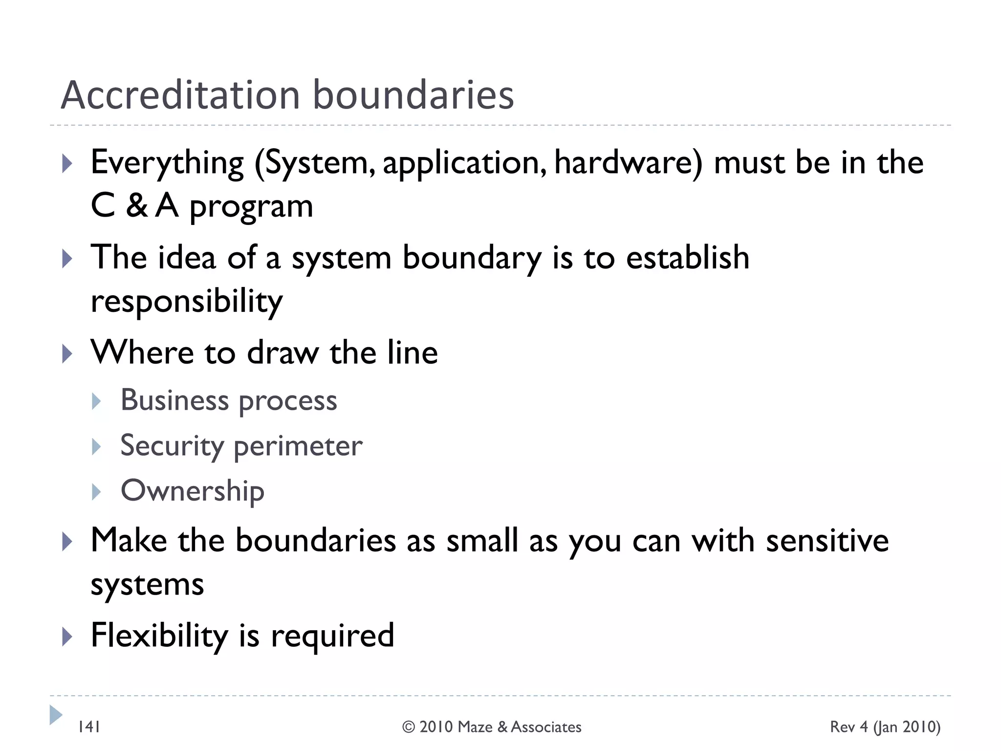 Accreditation boundaries
 Everything (System, application, hardware) must be in the
C & A program
 The idea of a system boundary is to establish
responsibility
 Where to draw the line
 Business process
 Security perimeter
 Ownership
 Make the boundaries as small as you can with sensitive
systems
 Flexibility is required
Rev 4 (Jan 2010)141 © 2010 Maze & Associates
 