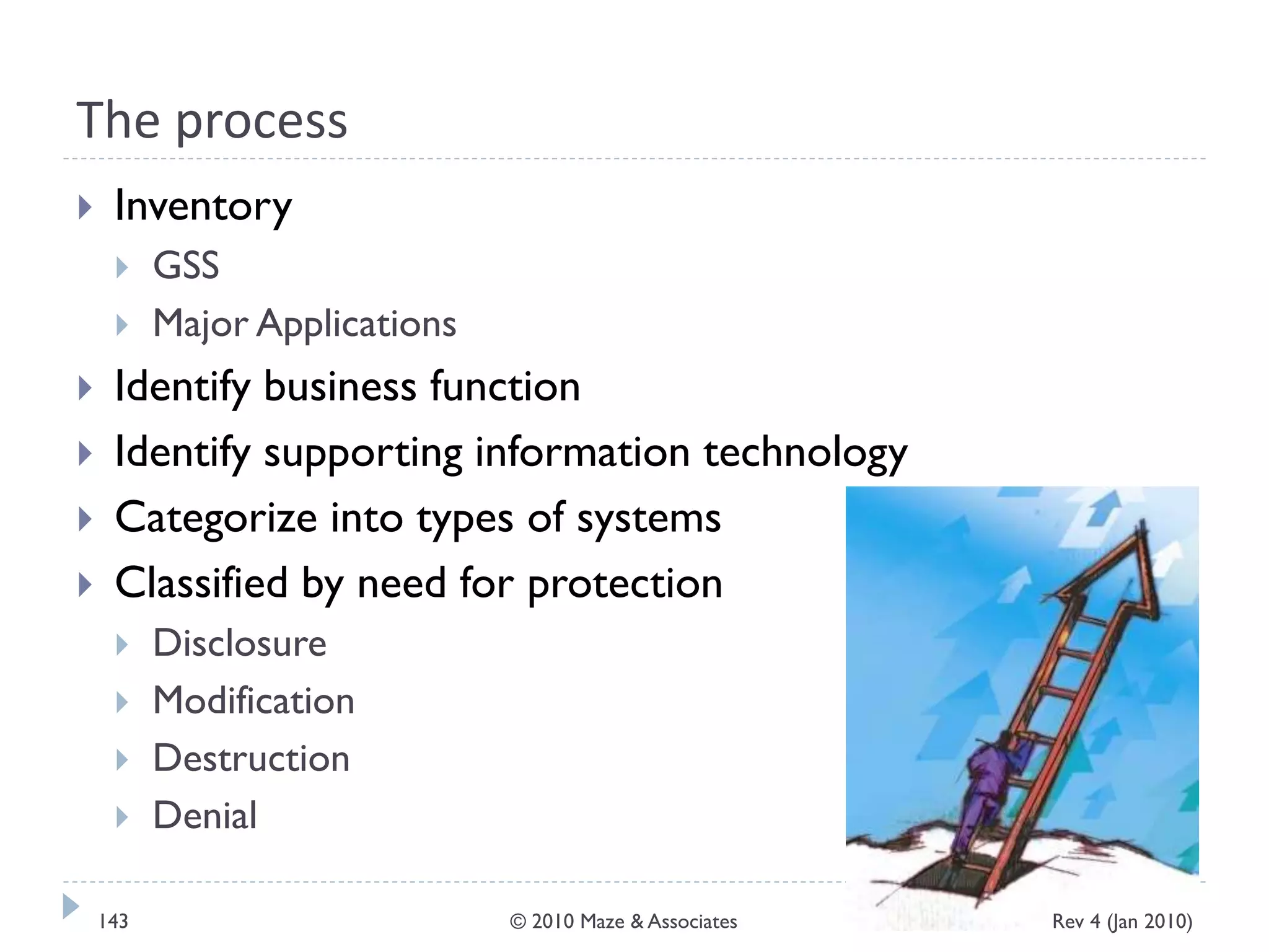 The process
 Inventory
 GSS
 Major Applications
 Identify business function
 Identify supporting information technology
 Categorize into types of systems
 Classified by need for protection
 Disclosure
 Modification
 Destruction
 Denial
Rev 4 (Jan 2010)143 © 2010 Maze & Associates
 
