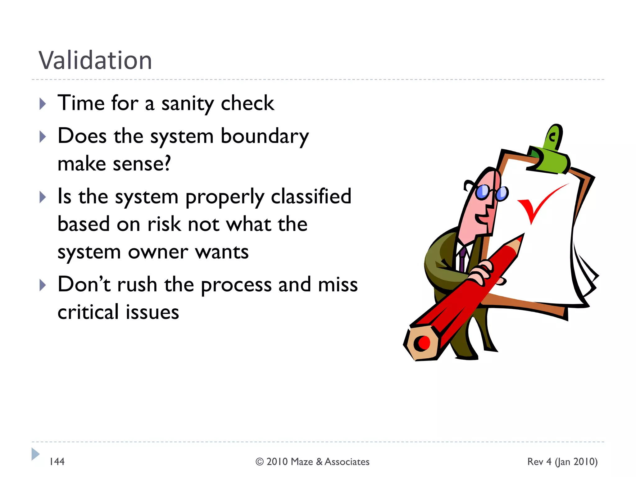 Validation
 Time for a sanity check
 Does the system boundary
make sense?
 Is the system properly classified
based on risk not what the
system owner wants
 Don’t rush the process and miss
critical issues
Rev 4 (Jan 2010)144 © 2010 Maze & Associates
 