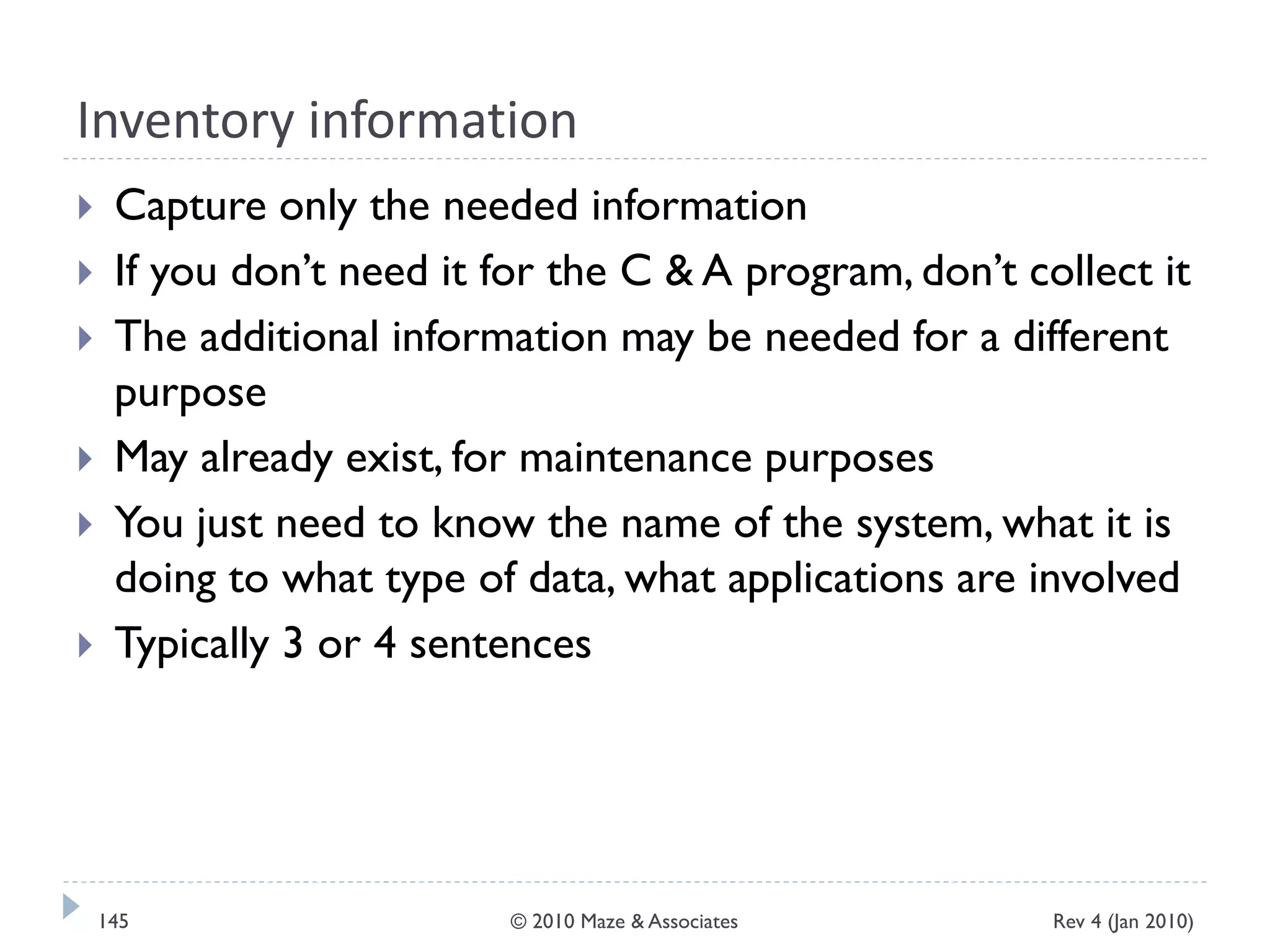 Inventory information
 Capture only the needed information
 If you don’t need it for the C & A program, don’t collect it
 The additional information may be needed for a different
purpose
 May already exist, for maintenance purposes
 You just need to know the name of the system, what it is
doing to what type of data, what applications are involved
 Typically 3 or 4 sentences
Rev 4 (Jan 2010)145 © 2010 Maze & Associates
 