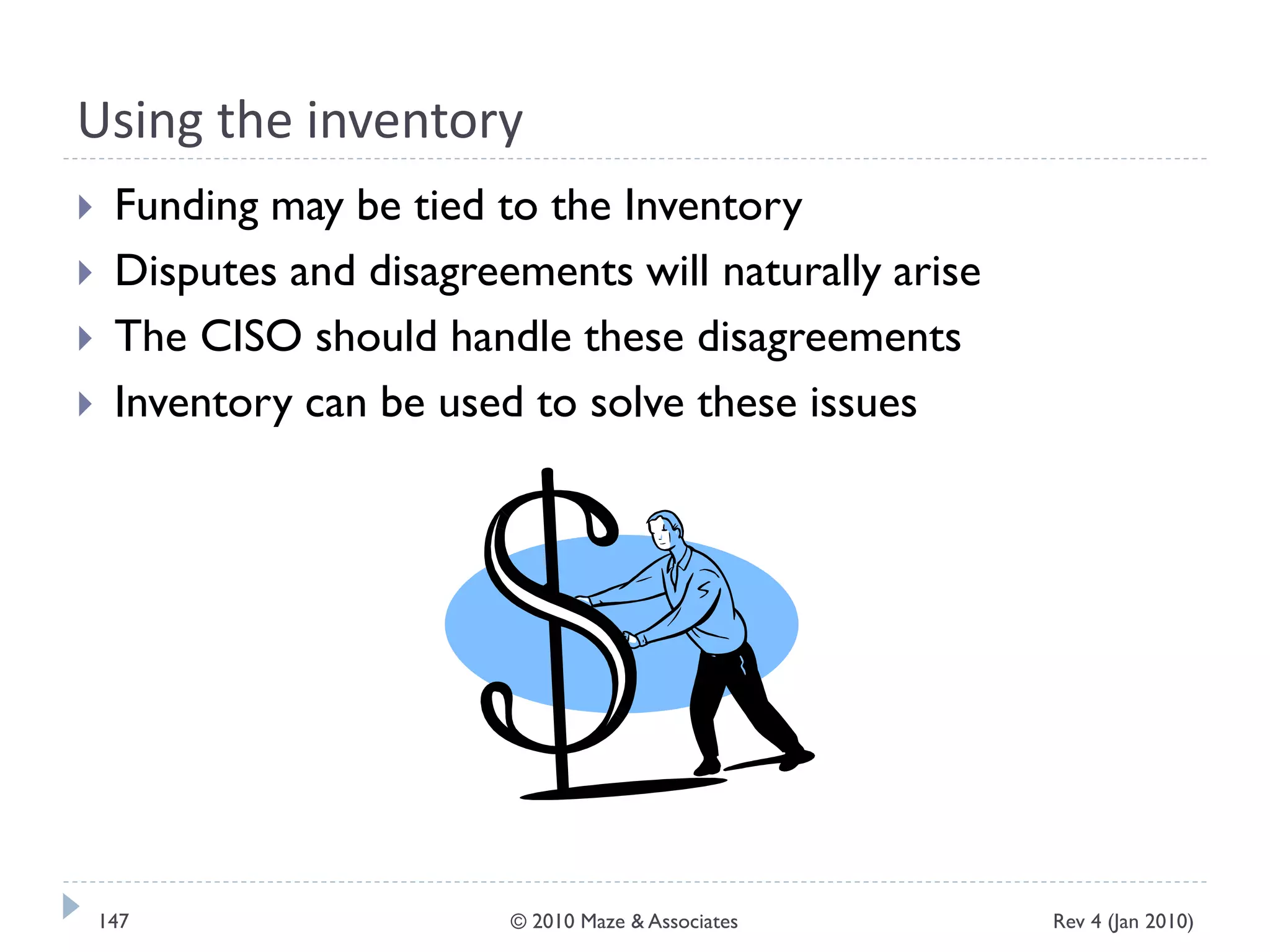 Using the inventory
 Funding may be tied to the Inventory
 Disputes and disagreements will naturally arise
 The CISO should handle these disagreements
 Inventory can be used to solve these issues
Rev 4 (Jan 2010)147 © 2010 Maze & Associates
 