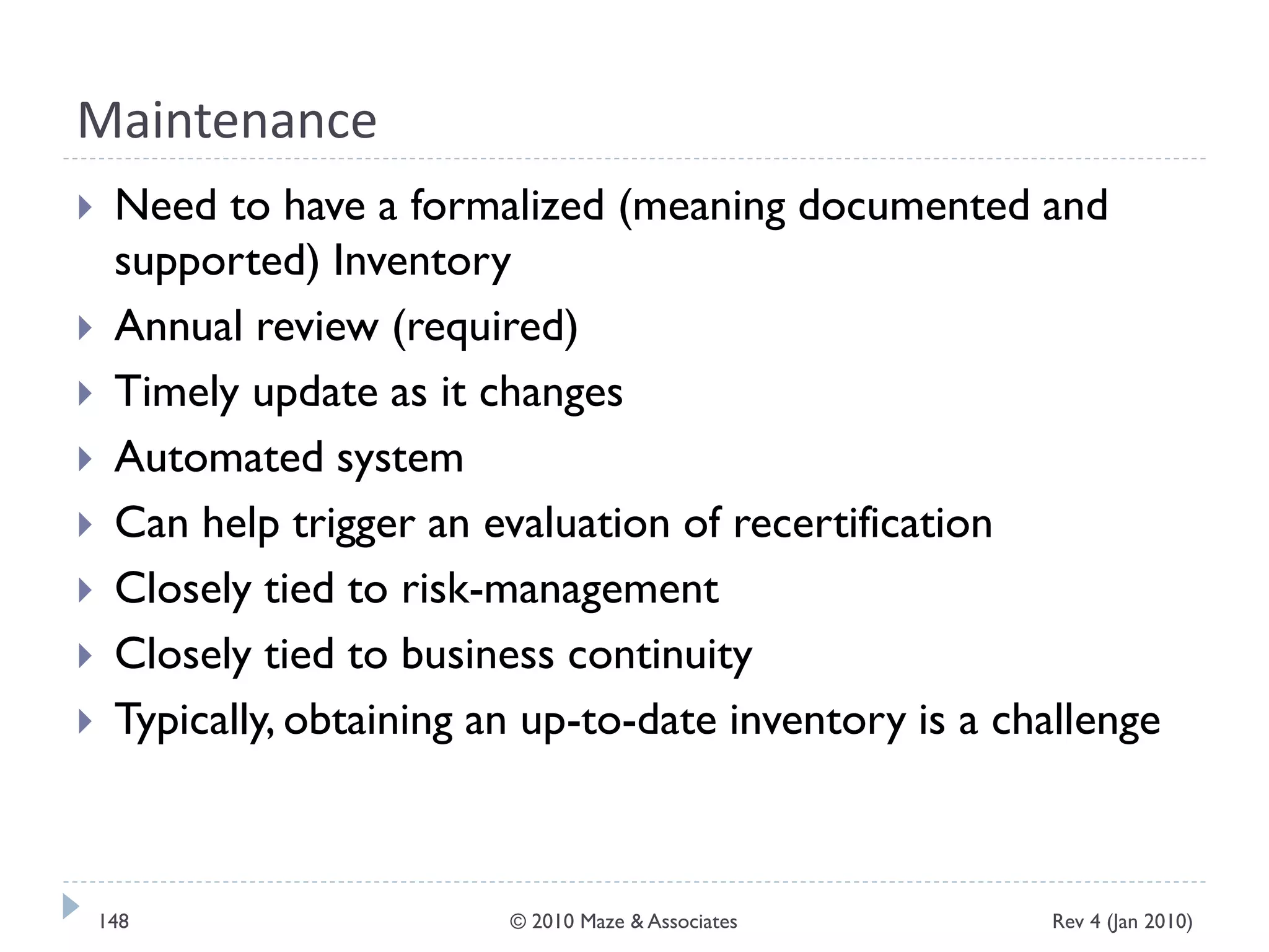Maintenance
 Need to have a formalized (meaning documented and
supported) Inventory
 Annual review (required)
 Timely update as it changes
 Automated system
 Can help trigger an evaluation of recertification
 Closely tied to risk-management
 Closely tied to business continuity
 Typically, obtaining an up-to-date inventory is a challenge
Rev 4 (Jan 2010)148 © 2010 Maze & Associates
 