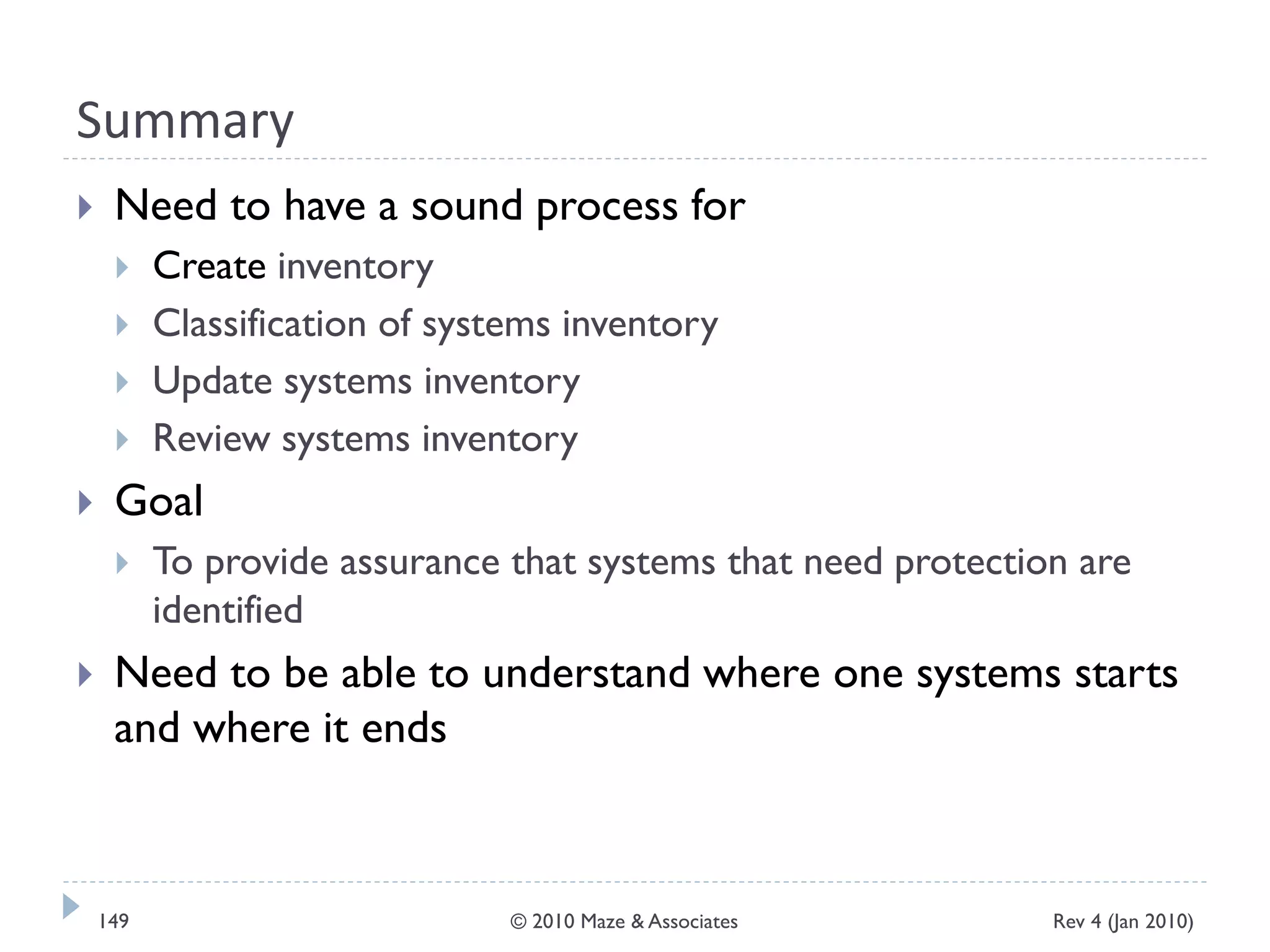 Summary
 Need to have a sound process for
 Create inventory
 Classification of systems inventory
 Update systems inventory
 Review systems inventory
 Goal
 To provide assurance that systems that need protection are
identified
 Need to be able to understand where one systems starts
and where it ends
Rev 4 (Jan 2010)149 © 2010 Maze & Associates
 
