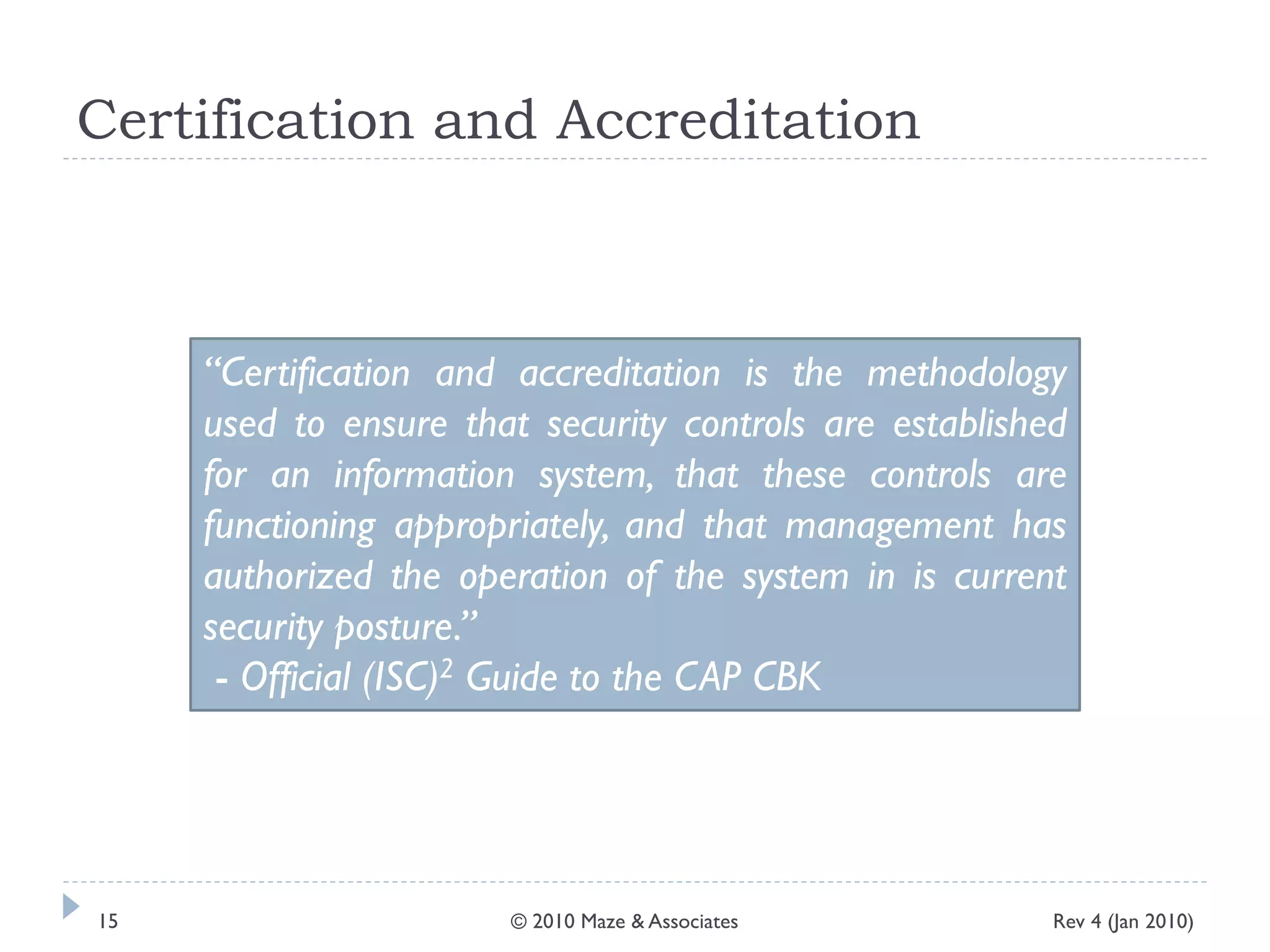 Certification and Accreditation
“Certification and accreditation is the methodology
used to ensure that security controls are established
for an information system, that these controls are
functioning appropriately, and that management has
authorized the operation of the system in is current
security posture.”
- Official (ISC)2 Guide to the CAP CBK
Rev 4 (Jan 2010)15 © 2010 Maze & Associates
 