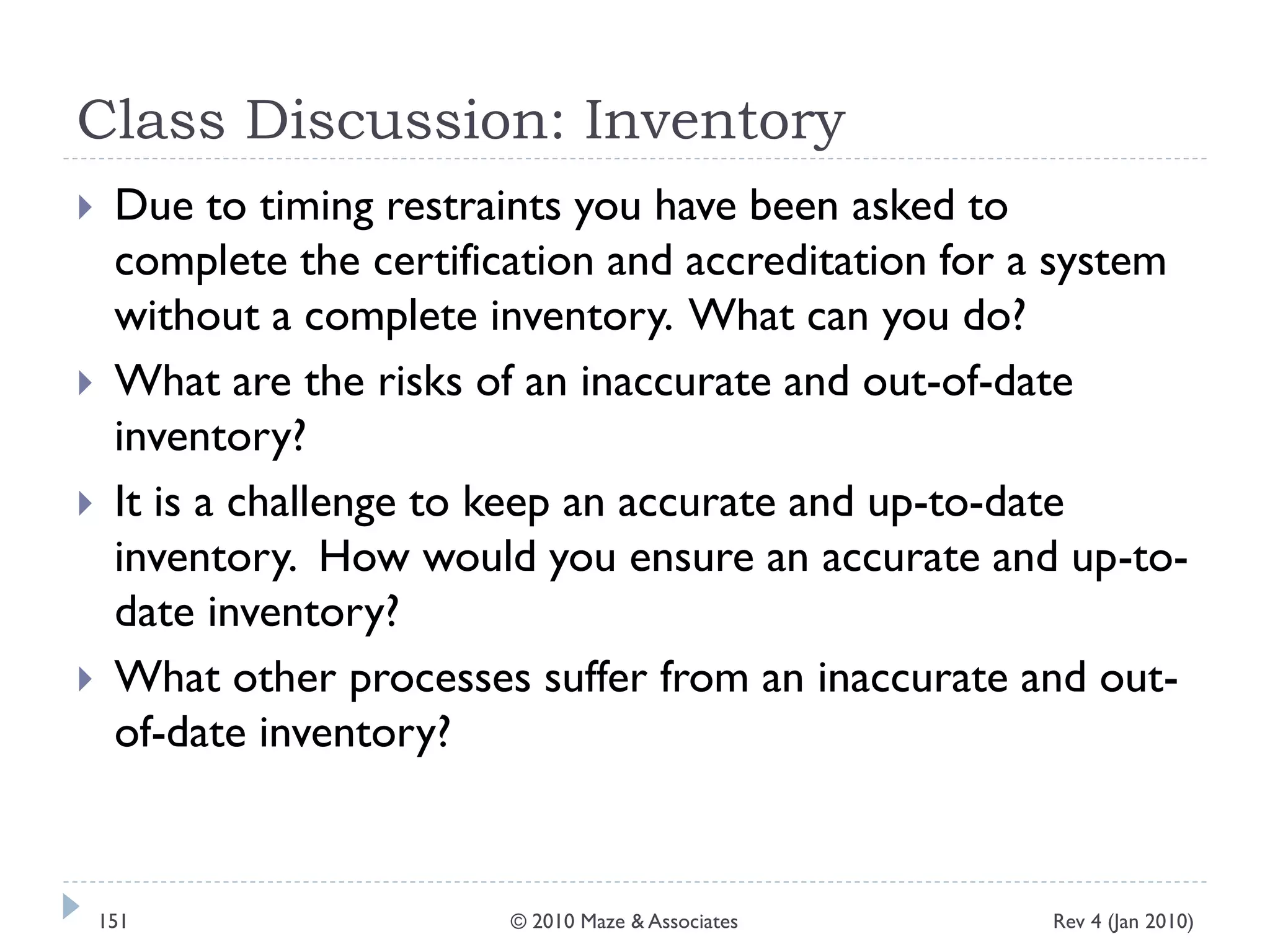 Class Discussion: Inventory
 Due to timing restraints you have been asked to
complete the certification and accreditation for a system
without a complete inventory. What can you do?
 What are the risks of an inaccurate and out-of-date
inventory?
 It is a challenge to keep an accurate and up-to-date
inventory. How would you ensure an accurate and up-to-
date inventory?
 What other processes suffer from an inaccurate and out-
of-date inventory?
Rev 4 (Jan 2010)151 © 2010 Maze & Associates
 