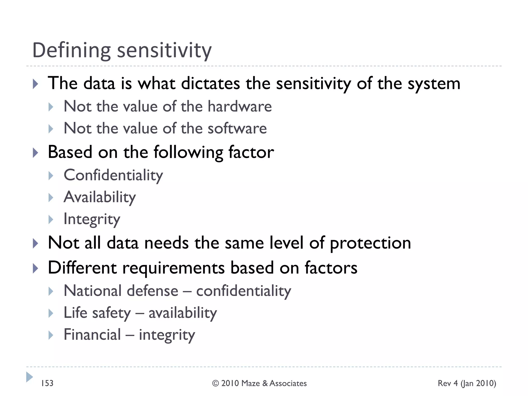 Defining sensitivity
 The data is what dictates the sensitivity of the system
 Not the value of the hardware
 Not the value of the software
 Based on the following factor
 Confidentiality
 Availability
 Integrity
 Not all data needs the same level of protection
 Different requirements based on factors
 National defense – confidentiality
 Life safety – availability
 Financial – integrity
Rev 4 (Jan 2010)153 © 2010 Maze & Associates
 