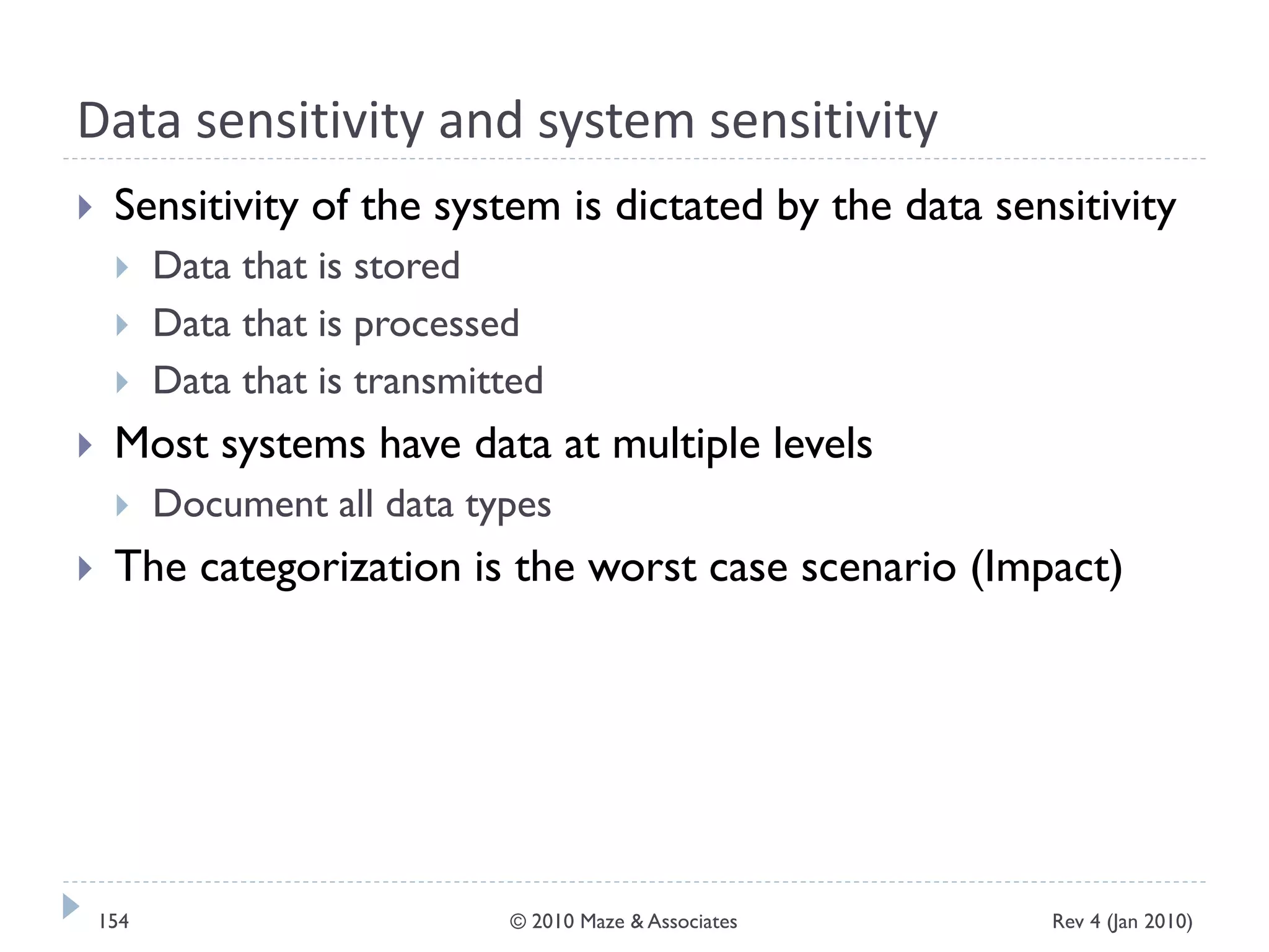 Data sensitivity and system sensitivity
 Sensitivity of the system is dictated by the data sensitivity
 Data that is stored
 Data that is processed
 Data that is transmitted
 Most systems have data at multiple levels
 Document all data types
 The categorization is the worst case scenario (Impact)
Rev 4 (Jan 2010)154 © 2010 Maze & Associates
 