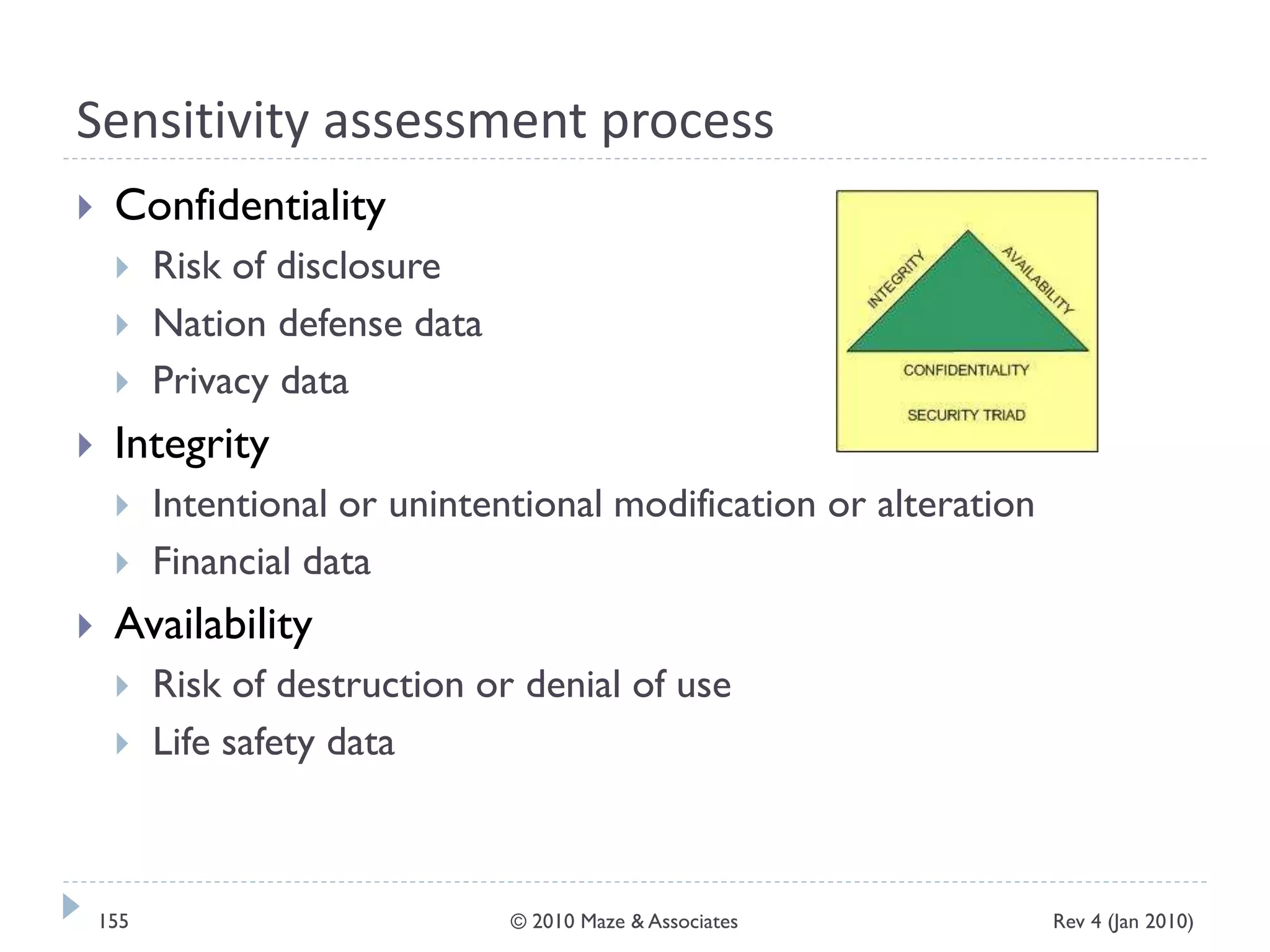 Sensitivity assessment process
 Confidentiality
 Risk of disclosure
 Nation defense data
 Privacy data
 Integrity
 Intentional or unintentional modification or alteration
 Financial data
 Availability
 Risk of destruction or denial of use
 Life safety data
Rev 4 (Jan 2010)155 © 2010 Maze & Associates
 