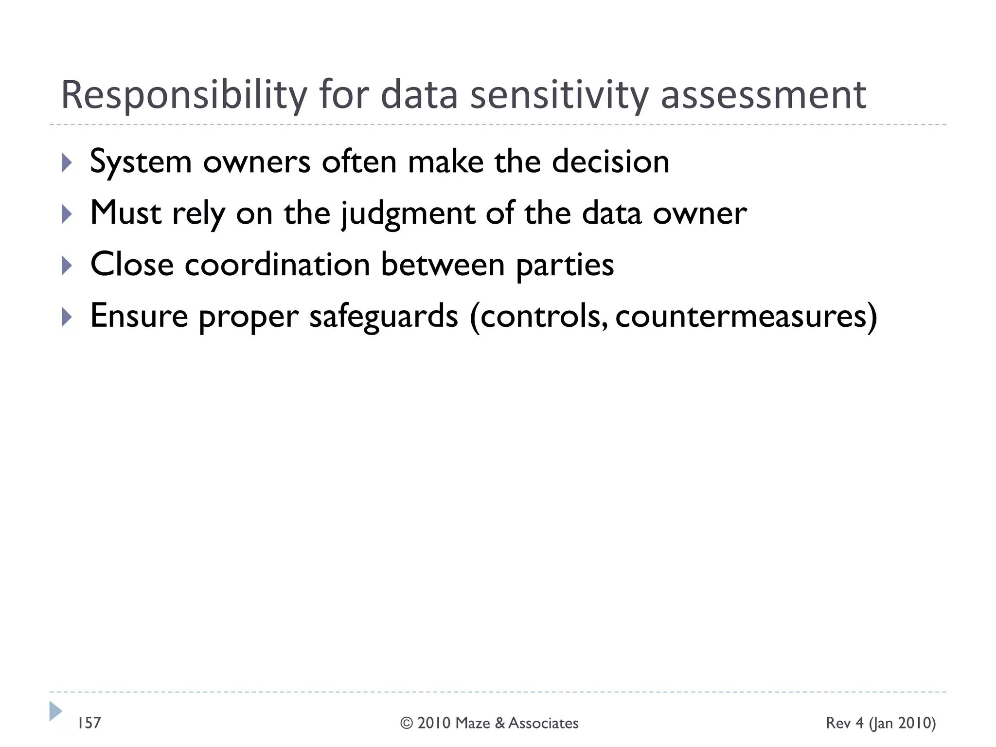 Responsibility for data sensitivity assessment
 System owners often make the decision
 Must rely on the judgment of the data owner
 Close coordination between parties
 Ensure proper safeguards (controls, countermeasures)
Rev 4 (Jan 2010)157 © 2010 Maze & Associates
 