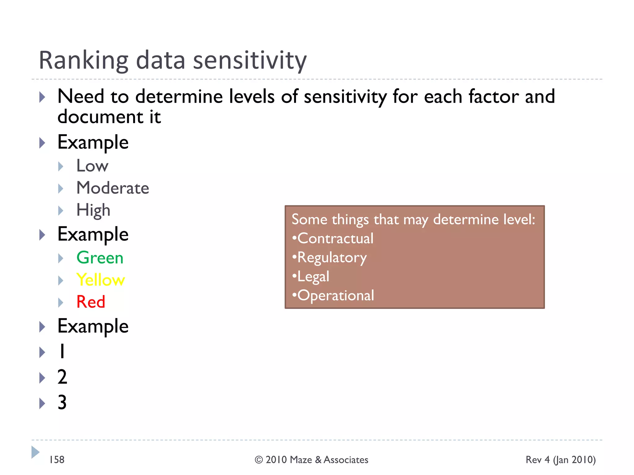 Ranking data sensitivity
 Need to determine levels of sensitivity for each factor and
document it
 Example
 Low
 Moderate
 High
 Example
 Green
 Yellow
 Red
 Example
 1
 2
 3
Some things that may determine level:
•Contractual
•Regulatory
•Legal
•Operational
Rev 4 (Jan 2010)158 © 2010 Maze & Associates
 