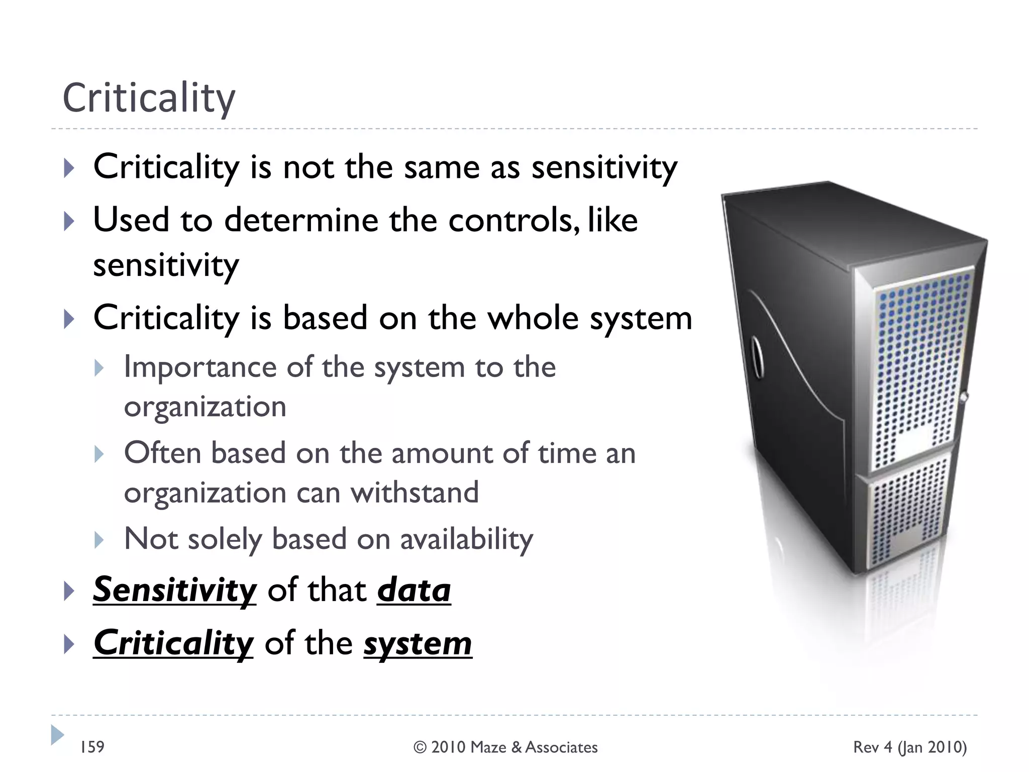 Criticality
 Criticality is not the same as sensitivity
 Used to determine the controls, like
sensitivity
 Criticality is based on the whole system
 Importance of the system to the
organization
 Often based on the amount of time an
organization can withstand
 Not solely based on availability
 Sensitivity of that data
 Criticality of the system
Rev 4 (Jan 2010)159 © 2010 Maze & Associates
 