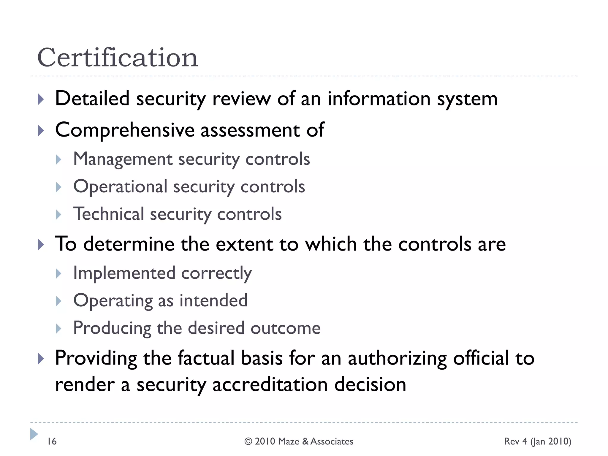 Certification
 Detailed security review of an information system
 Comprehensive assessment of
 Management security controls
 Operational security controls
 Technical security controls
 To determine the extent to which the controls are
 Implemented correctly
 Operating as intended
 Producing the desired outcome
 Providing the factual basis for an authorizing official to
render a security accreditation decision
Rev 4 (Jan 2010)16 © 2010 Maze & Associates
 