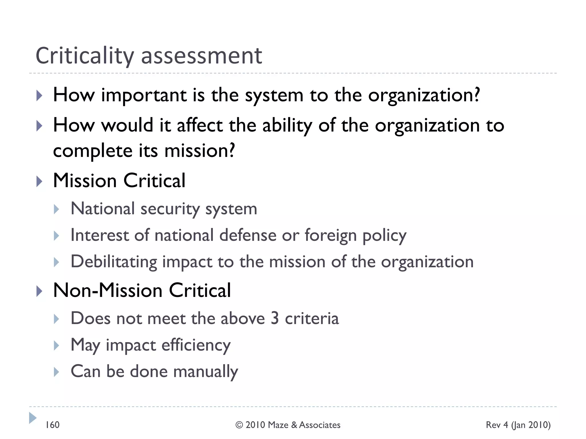 Criticality assessment
 How important is the system to the organization?
 How would it affect the ability of the organization to
complete its mission?
 Mission Critical
 National security system
 Interest of national defense or foreign policy
 Debilitating impact to the mission of the organization
 Non-Mission Critical
 Does not meet the above 3 criteria
 May impact efficiency
 Can be done manually
Rev 4 (Jan 2010)160 © 2010 Maze & Associates
 