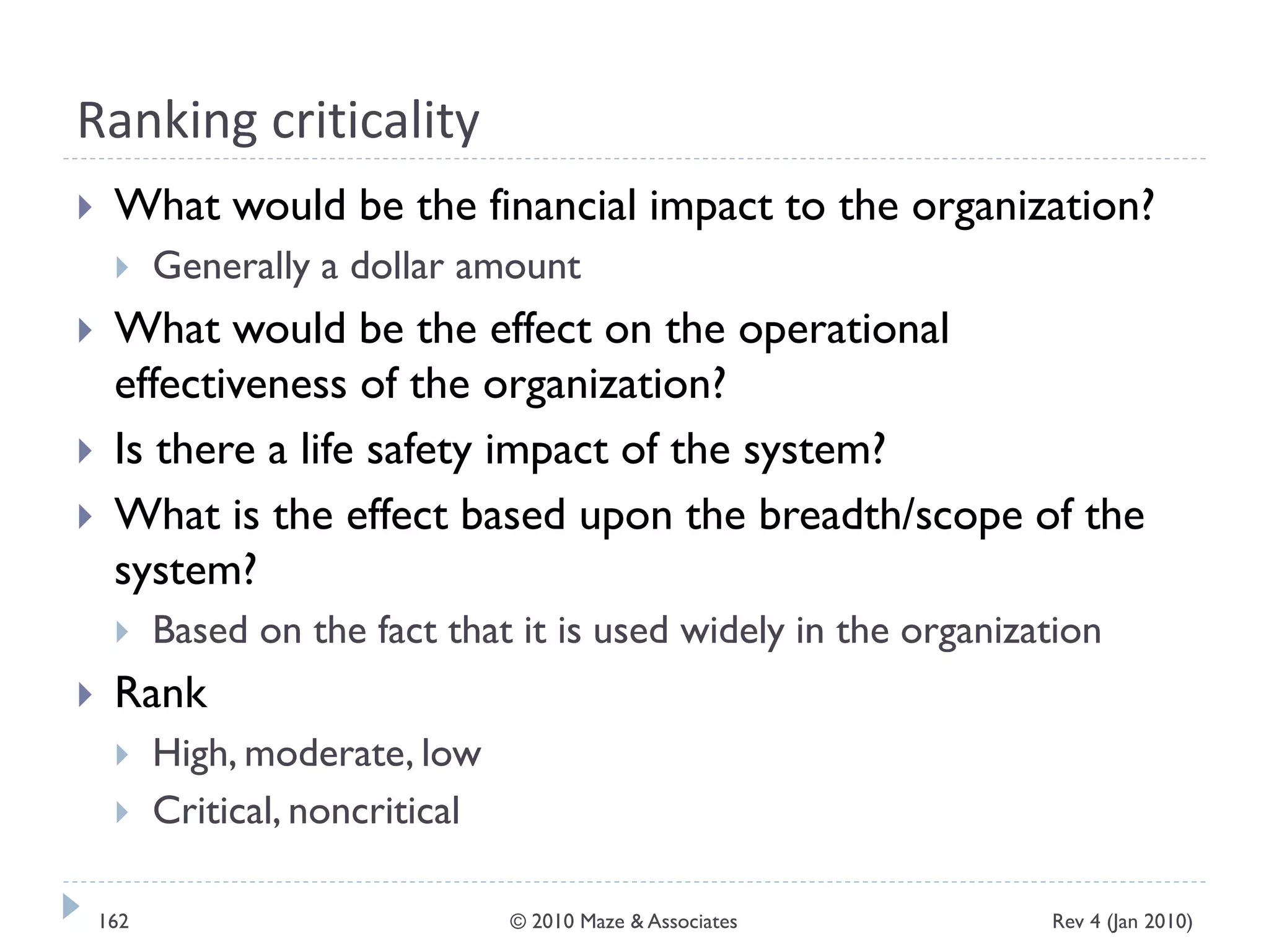 Ranking criticality
 What would be the financial impact to the organization?
 Generally a dollar amount
 What would be the effect on the operational
effectiveness of the organization?
 Is there a life safety impact of the system?
 What is the effect based upon the breadth/scope of the
system?
 Based on the fact that it is used widely in the organization
 Rank
 High, moderate, low
 Critical, noncritical
Rev 4 (Jan 2010)162 © 2010 Maze & Associates
 