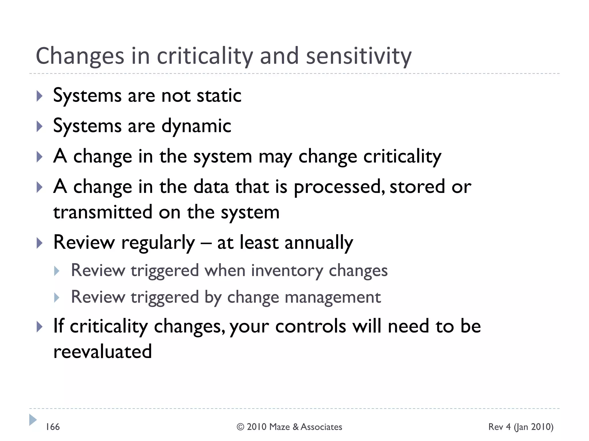Changes in criticality and sensitivity
 Systems are not static
 Systems are dynamic
 A change in the system may change criticality
 A change in the data that is processed, stored or
transmitted on the system
 Review regularly – at least annually
 Review triggered when inventory changes
 Review triggered by change management
 If criticality changes, your controls will need to be
reevaluated
Rev 4 (Jan 2010)166 © 2010 Maze & Associates
 